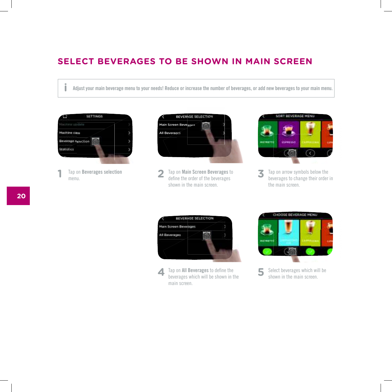 201    Tap on Beverages selection menu. 2   Tap on Main Screen Beverages to FGƂPGVJGQTFGTQHVJGDGXGTCIGUshown in the main screen.4  Tap on All BeveragesVQFGƂPGVJGbeverages which will be shown in the main screen.3   Tap on arrow symbols below the beverages to change their order in the main screen.5 5GNGEVDGXGTCIGUYJKEJYKNNDGshown in the main screen.SELECT BEVERAGES TO BE SHOWN IN MAIN SCREENAdjust your main beverage menu to your needs! Reduce or increase the number of beverages, or add new beverages to your main menu. i