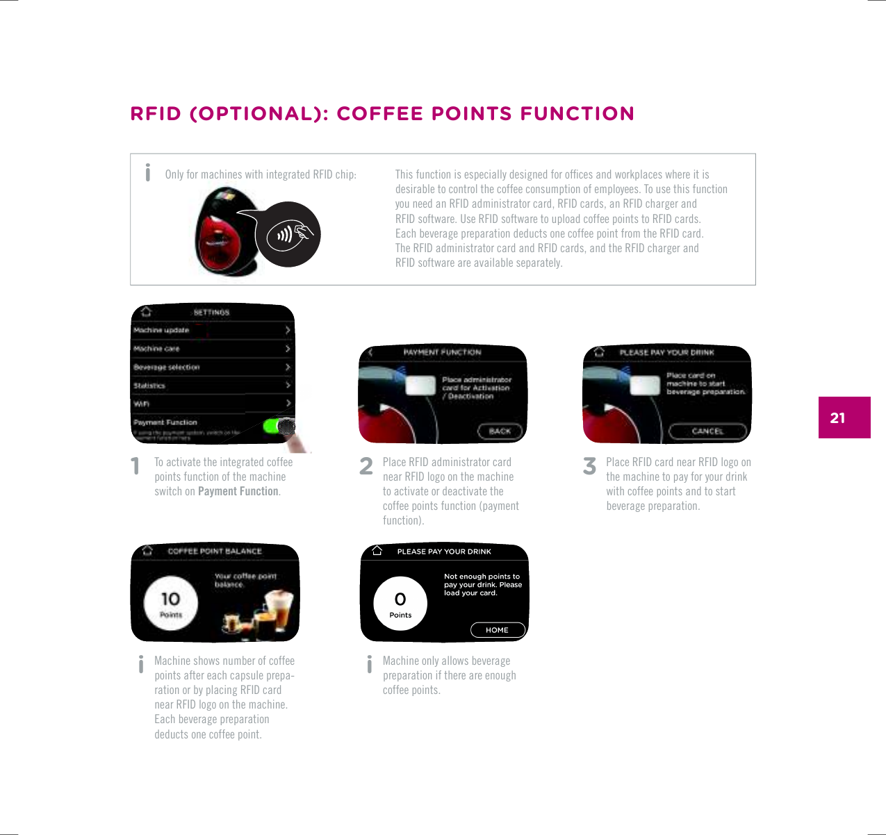 211    To activate the integrated coffee points function of the machine switch on Payment Function. i   Machine shows number of coffee points after each capsule prepa-ration or by placing RFID card  near RFID logo on the machine. Each beverage preparation deducts one coffee point.2  Place RFID administrator card near RFID logo on the machine to activate or deactivate the coffee points function (payment function). i   Machine only allows beverage preparation if there are enough coffee points.3   Place RFID card near RFID logo on the machine to pay for your drink with coffee points and to start beverage preparation.RFID (OPTIONAL): COFFEE POINTS FUNCTION6JKUHWPEVKQPKUGURGEKCNN[FGUKIPGFHQTQHƂEGUCPFYQTMRNCEGUYJGTGKVKUdesirable to control the coffee consumption of employees. To use this function you need an RFID administrator card, RFID cards, an RFID charger and  RFID software. Use RFID software to upload coffee points to RFID cards.  Each beverage preparation deducts one coffee point from the RFID card. The RFID administrator card and RFID cards, and the RFID charger and  RFID software are available separately.Only for machines with integrated RFID chip: i