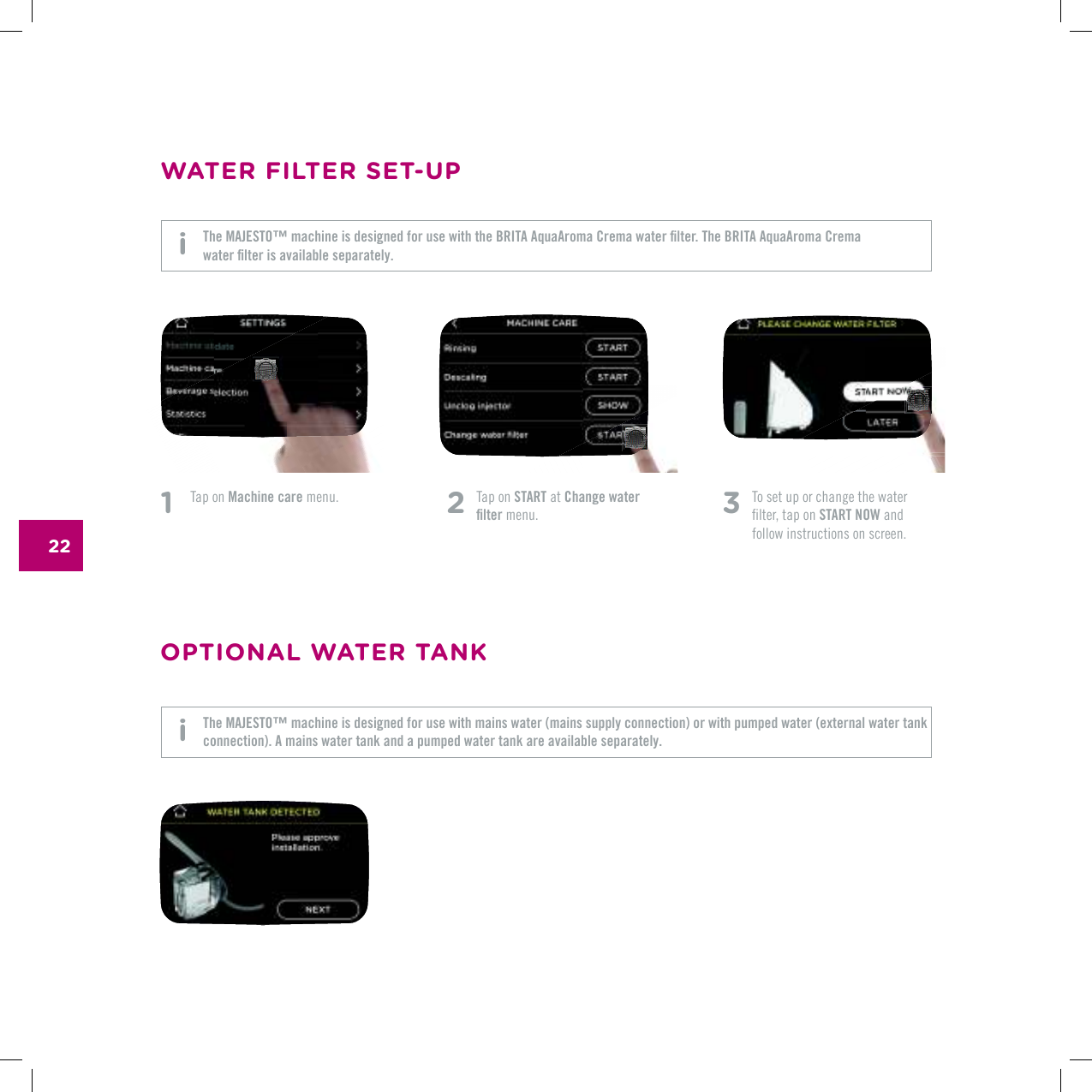 22OPTIONAL WATER TANK3   To set up or change the water  ƂNVGTVCRQPSTART NOW and follow instructions on screen.1   Tap on Machine care menu. 2   Tap on START at Change water ƂNVGT menu.WATER FILTER SET-UP6JG/#,'561vOCEJKPGKUFGUKIPGFHQTWUGYKVJVJG$4+6##SWC#TQOC%TGOCYCVGTƂNVGT6JG$4+6##SWC#TQOC%TGOC YCVGTƂNVGTKUCXCKNCDNGUGRCTCVGN[The MAJESTO&trade; machine is designed for use with mains water (mains supply connection) or with pumped water (external water tank connection). A mains water tank and a pumped water tank are available separately. i i