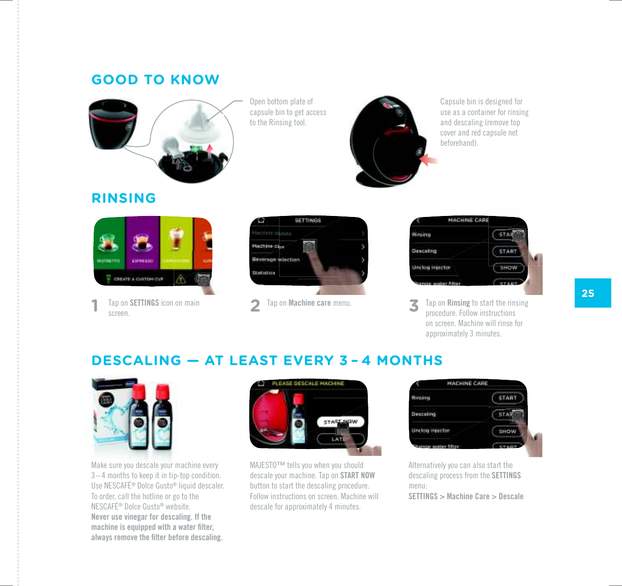 25/#,'561vVGNNU[QWYJGP[QWUJQWNFdescale your machine. Tap on START NOW button to start the descaling procedure. Follow instructions on screen. Machine will FGUECNGHQTCRRTQZKOCVGN[OKPWVGUAlternatively you can also start the descaling process from the SETTINGS menu:SETTINGS > Machine Care > DescaleRINSINGGOOD TO KNOWDESCALING &mdash; AT LEAST EVERY 3&thinsp;&ndash;&thinsp;4 MONTHSMake sure you descale your machine every 3 &ndash; 4 months to keep it in tip-top condition. 7UG0'5%#(&yen;&reg;|&amp;QNEG|)WUVQ&reg; liquid descaler. To order, call the hotline or go to the 0'5%#(&yen;&reg;|&amp;QNEG|)WUVQ&reg; website.Never use vinegar for descaling. If the OCEJKPGKUGSWKRRGFYKVJCYCVGTƂNVGTCNYC[UTGOQXGVJGƂNVGTDGHQTGFGUECNKPI1    Tap on SETTINGS icon on main screen. 2 Tap on Machine care menu. 3   Tap on Rinsing to start the rinsing procedure. Follow instructions on screen. Machine will rinse for CRRTQZKOCVGN[OKPWVGUOpen bottom plate of capsule bin to get access to the Rinsing tool.Capsule bin is designed for use as a container for rinsing and descaling (remove top cover and red capsule net beforehand).