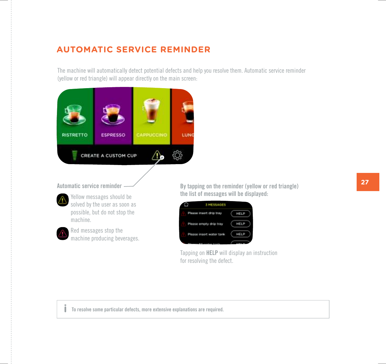 27Automatic service reminder   Yellow messages should be solved by the user as soon as possible, but do not stop the machine.   Red messages stop the machine producing beverages.By tapping on the reminder (yellow or red triangle)  the list of messages will be displayed:The machine will automatically detect potential defects and help you resolve them. Automatic service reminder  (yellow or red triangle) will appear directly on the main screen:Tapping on HELP will display an instruction  for resolving the defect.AUTOMATIC SERVICE REMINDERTo resolve some particular defects, more extensive explanations are required. i