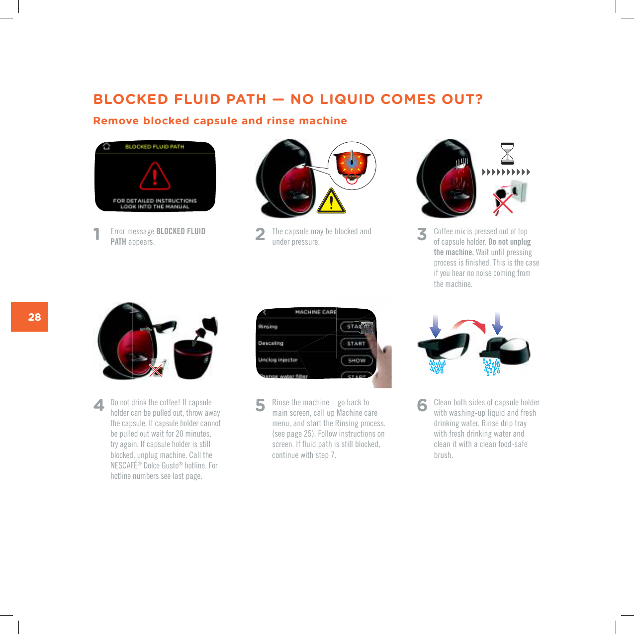 28BLOCKED FLUID PATH &mdash; NO LIQUID COMES OUT?Remove blocked capsule and rinse machine1    Error message BLOCKED FLUID PATH appears. 4   Do not drink the coffee! If capsule holder can be pulled out, throw away the capsule. If capsule holder cannot be pulled out wait for 20 minutes, try again. If capsule holder is still blocked, unplug machine. Call the 0'5%#(&yen;&reg;|&amp;QNEG|)WUVQ&reg; hotline. For hotline numbers see last page.2   The capsule may be blocked and under pressure. 3   %QHHGGOKZKURTGUUGFQWVQHVQRof capsule holder. Do not unplug the machine. Wait until pressing RTQEGUUKUƂPKUJGF6JKUKUVJGECUGif you hear no noise coming from the machine. 5   Rinse the machine &ndash; go back to main screen, call up Machine care menu, and start the Rinsing process. (see page 25). Follow instructions on UETGGP+HƃWKFRCVJKUUVKNNDNQEMGFEQPVKPWGYKVJUVGR6  Clean both sides of capsule holder with washing-up liquid and fresh drinking water. Rinse drip tray with fresh drinking water and clean it with a clean food-safe brush.
