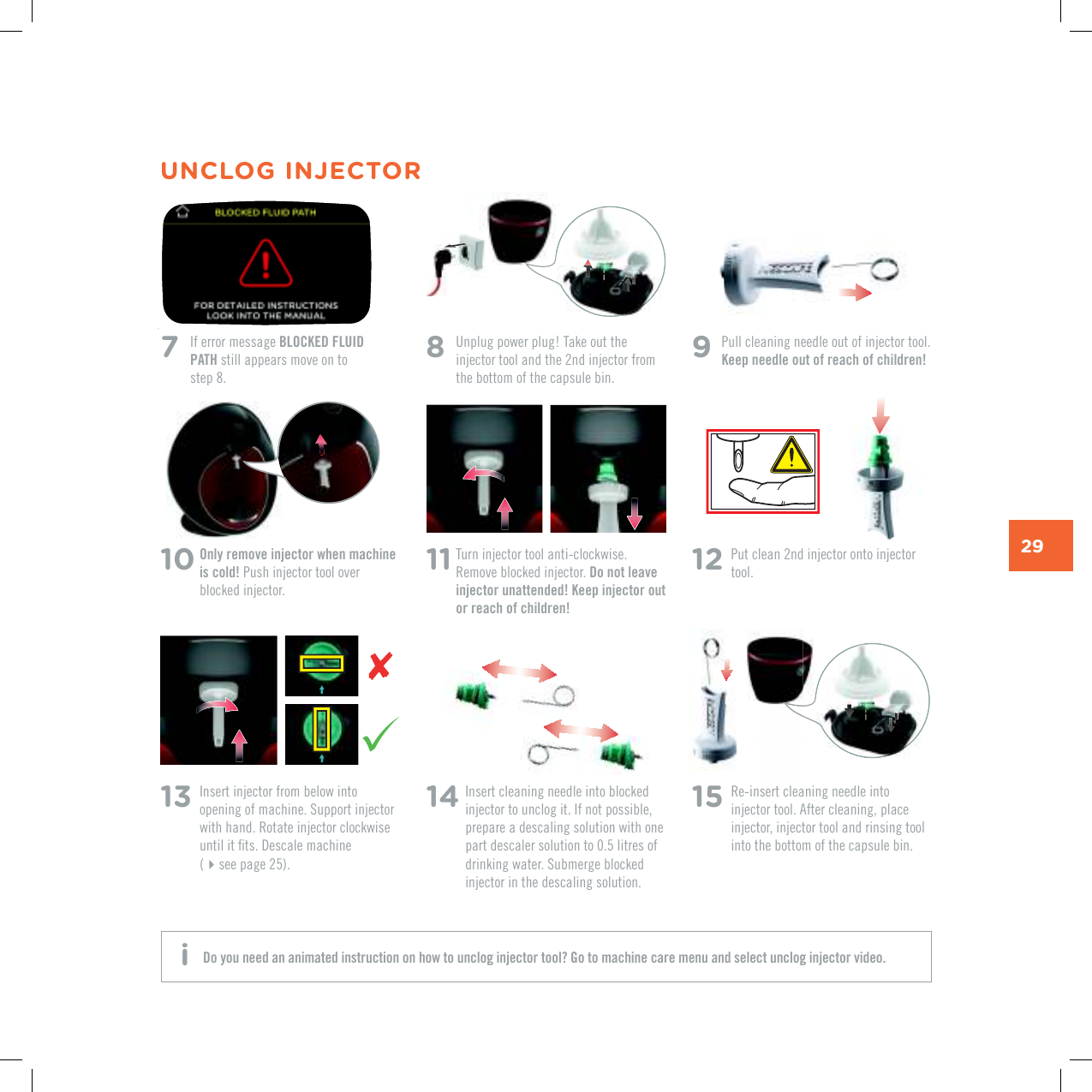 29UNCLOG INJECTOR7   If error message BLOCKED FLUID PATH still appears move on to  step 8.11  Turn injector tool anti-clockwise. Remove blocked injector. Do not leave injector unattended! Keep injector out or reach of children!14  Insert cleaning needle into blocked injector to unclog it. If not possible, prepare a descaling solution with one part descaler solution to 0.5 litres of FTKPMKPIYCVGT5WDOGTIGDNQEMGFinjector in the descaling solution.15  Re-insert cleaning needle into injector tool. After cleaning, place injector, injector tool and rinsing tool into the bottom of the capsule bin.13  Insert injector from below into QRGPKPIQHOCEJKPG5WRRQTVKPLGEVQTwith hand. Rotate injector clockwise WPVKNKVƂVU&amp;GUECNGOCEJKPG (see page 25).12  Put clean 2nd injector onto injector tool.8   Unplug power plug! Take out the injector tool and the 2nd injector from the bottom of the capsule bin.10  Only remove injector when machine is cold! Push injector tool over blocked injector. 9  Pull cleaning needle out of injector tool. Keep needle out of reach of children!Do you need an animated instruction on how to unclog injector tool? Go to machine care menu and select unclog injector video. i