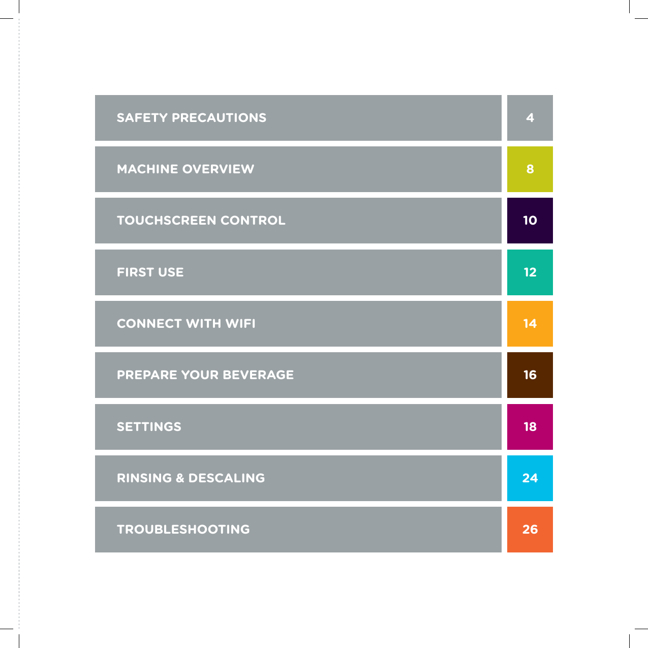 SAFETY PRECAUTIONS  4MACHINE OVERVIEW  8 TOUCHSCREEN CONTROL  10FIRST USE   12CONNECT WITH WIFI  14PREPARE YOUR BEVERAGE  16SETTINGS  18RINSING &amp; DESCALING  24TROUBLESHOOTING  26