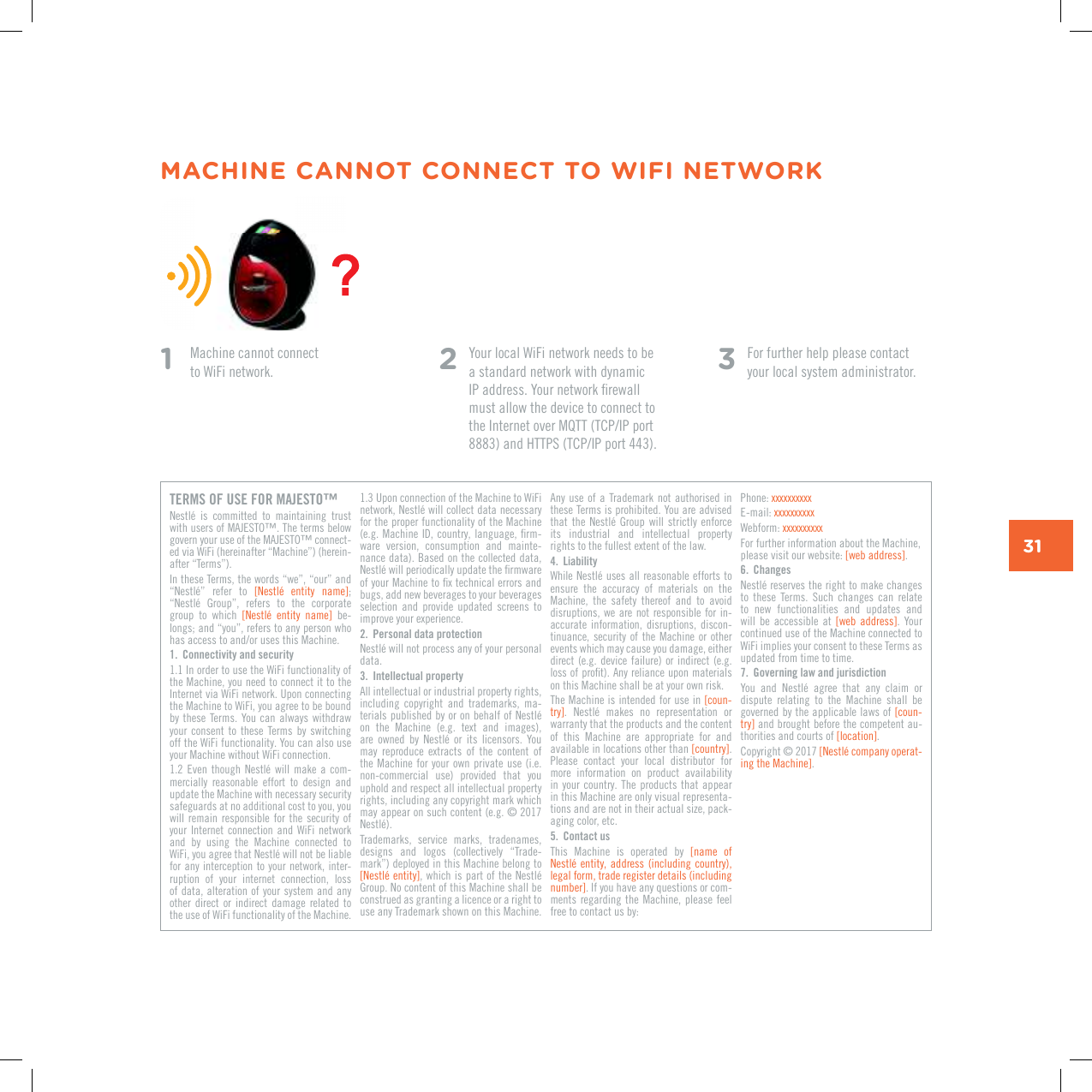 31MACHINE CANNOT CONNECT TO WIFI NETWORK1    Machine cannot connect  to WiFi network. 2  Your local WiFi network needs to be a standard network with dynamic +2CFFTGUU;QWTPGVYQTMƂTGYCNNmust allow the device to connect to VJG+PVGTPGVQXGT/3666%2+2RQTVCPF*66256%2+2RQTV3  For further help please contact your local system administrator.TERMS OF USE FOR MAJESTO&trade;0GUVN&Aring; KU EQOOKVVGF VQ OCKPVCKPKPI VTWUVYKVJWUGTUQH/#,'561v6JGVGTOUDGNQYIQXGTP[QWTWUGQHVJG/#,'561vEQPPGEV-GFXKC9K(KJGTGKPCHVGTp/CEJKPGqJGTGKP-CHVGTp6GTOUq+PVJGUG6GTOUVJGYQTFUpYGqpQWTqCPFp0GUVN&Aring;q TGHGT VQ =0GUVN&Aring; GPVKV[ PCOG?; p0GUVN&Aring; )TQWRq TGHGTU VQ VJG EQTRQTCVGgroup  to  which  =0GUVN&Aring; GPVKV[ PCOG?  be-NQPIUCPFp[QWqTGHGTUVQCP[RGTUQPYJQJCUCEEGUUVQCPFQTWUGUVJKU/CEJKPG1.  Connectivity and security1.1 In order to use the WiFi functionality of the Machine, you need to connect it to the Internet via WiFi network. Upon connecting the Machine to WiFi, you agree to be bound by these Terms. You  can always withdraw your  consent  to  these  Terms by  switching off the WiFi functionality. You can also use your Machine without WiFi connection. 1.2 'XGPVJQWIJ 0GUVN&Aring; YKNN OCMG CEQO-mercially  reasonable  effort  to  design  and update the Machine with necessary security safeguards at no additional cost to you, you will  remain  responsible  for  the  security  of your  Internet  connection  and  WiFi  network and  by  using  the  Machine  connected  to 9K(K[QWCITGGVJCV0GUVN&Aring;YKNNPQVDGNKCDNGfor any  interception to  your network,  inter-ruption  of  your  internet  connection,  loss of data,  alteration of your system and any other  direct  or  indirect  damage  related  to the use of WiFi functionality of the Machine. 1.3 Upon connection of the Machine to WiFi PGVYQTM0GUVN&Aring;YKNNEQNNGEVFCVCPGEGUUCT[for the proper functionality of the Machine GI/CEJKPG+&amp;EQWPVT[NCPIWCIGƂTO-ware  version,  consumption  and  mainte-nance data). Based on the collected data, 0GUVN&Aring;YKNNRGTKQFKECNN[WRFCVGVJGƂTOYCTGQH[QWT/CEJKPGVQƂZVGEJPKECNGTTQTUCPFbugs, add new beverages to your beverages selection  and  provide  updated  screens  to KORTQXG[QWTGZRGTKGPEG2.  Personal data protection0GUVN&Aring;YKNNPQVRTQEGUUCP[QH[QWTRGTUQPCNdata.3.  Intellectual propertyAll intellectual or industrial property rights, including  copyright  and  trademarks,  ma-VGTKCNURWDNKUJGFD[QTQPDGJCNHQH0GUVN&Aring;QP VJG /CEJKPG GI VGZV CPF KOCIGUCTG QYPGF D[ 0GUVN&Aring; QT KVU NKEGPUQTU ;QWOC[ TGRTQFWEG GZVTCEVU QH VJG EQPVGPV QHthe Machine  for your  own private  use (i.e. non-commercial  use)  provided  that  you uphold and respect all intellectual property rights, including any copyright mark which OC[CRRGCTQPUWEJEQPVGPVGI0GUVN&Aring;Trademarks,  service  marks,  tradenames, designs  and  logos  (collectively  &ldquo;Trade-OCTMqFGRNQ[GFKPVJKU/CEJKPGDGNQPIVQ=0GUVN&Aring;GPVKV[?YJKEJKURCTVQHVJG0GUVN&Aring;)TQWR0QEQPVGPVQHVJKU/CEJKPGUJCNNDGconstrued as granting a licence or a right to use any Trademark shown on this Machine. Any use of  a  Trademark  not authorised in these Terms is prohibited. You are advised VJCVVJG0GUVN&Aring; )TQWR YKNN UVTKEVN[ GPHQTEGits  industrial  and  intellectual  property TKIJVUVQVJGHWNNGUVGZVGPVQHVJGNCY4.  Liability 9JKNG0GUVN&Aring;WUGUCNNTGCUQPCDNGGHHQTVUVQensure  the  accuracy  of  materials  on  the Machine,  the  safety  thereof  and  to  avoid disruptions, we  are not  responsible for in-accurate  information,  disruptions,  discon-tinuance,  security of the Machine  or  other events which may cause you damage, either direct (e.g. device  failure)  or indirect (e.g. NQUUQHRTQƂV#P[TGNKCPEGWRQPOCVGTKCNUon this Machine shall be at your own risk.The Machine is intended for use in [coun-VT[? 0GUVN&Aring; OCMGU PQ TGRTGUGPVCVKQP QTwarranty that the products and the content of  this  Machine  are  appropriate  for  and available in locations other than =EQWPVT[?. Please  contact  your  local  distributor  for more  information  on  product  availability in your country.  The  products  that appear in this Machine are only visual representa-tions and are not in their actual size, pack-aging color, etc.5.  Contact usThis  Machine  is  operated  by  [name  of 0GUVN&Aring;GPVKV[CFFTGUUKPENWFKPIEQWPVT[legal form, trade register details (including PWODGT?. If you have any questions or com-ments regarding the  Machine,  please feel free to contact us by:Phone: ZZZZZZZZZZE-mail: ZZZZZZZZZZWebform: ZZZZZZZZZZFor further information about the Machine, please visit our website: =YGDCFFTGUU?.6.  Changes0GUVN&Aring;TGUGTXGUVJGTKIJVVQOCMGEJCPIGUVQ VJGUG 6GTOU 5WEJ EJCPIGU ECP TGNCVGto  new  functionalities  and  updates  and will  be  accessible  at  =YGD CFFTGUU?.  Your continued use of the Machine connected to WiFi implies your consent to these Terms as updated from time to time.7.  Governing law and jurisdiction;QW CPF 0GUVN&Aring; CITGG VJCV CP[ ENCKO QTdispute  relating  to  the  Machine  shall  be governed by the applicable laws of [coun-VT[? and brought before the competent au-thorities and courts of =NQECVKQP?. %QR[TKIJV=0GUVN&Aring;EQORCP[QRGTCV-KPIVJG/CEJKPG?.