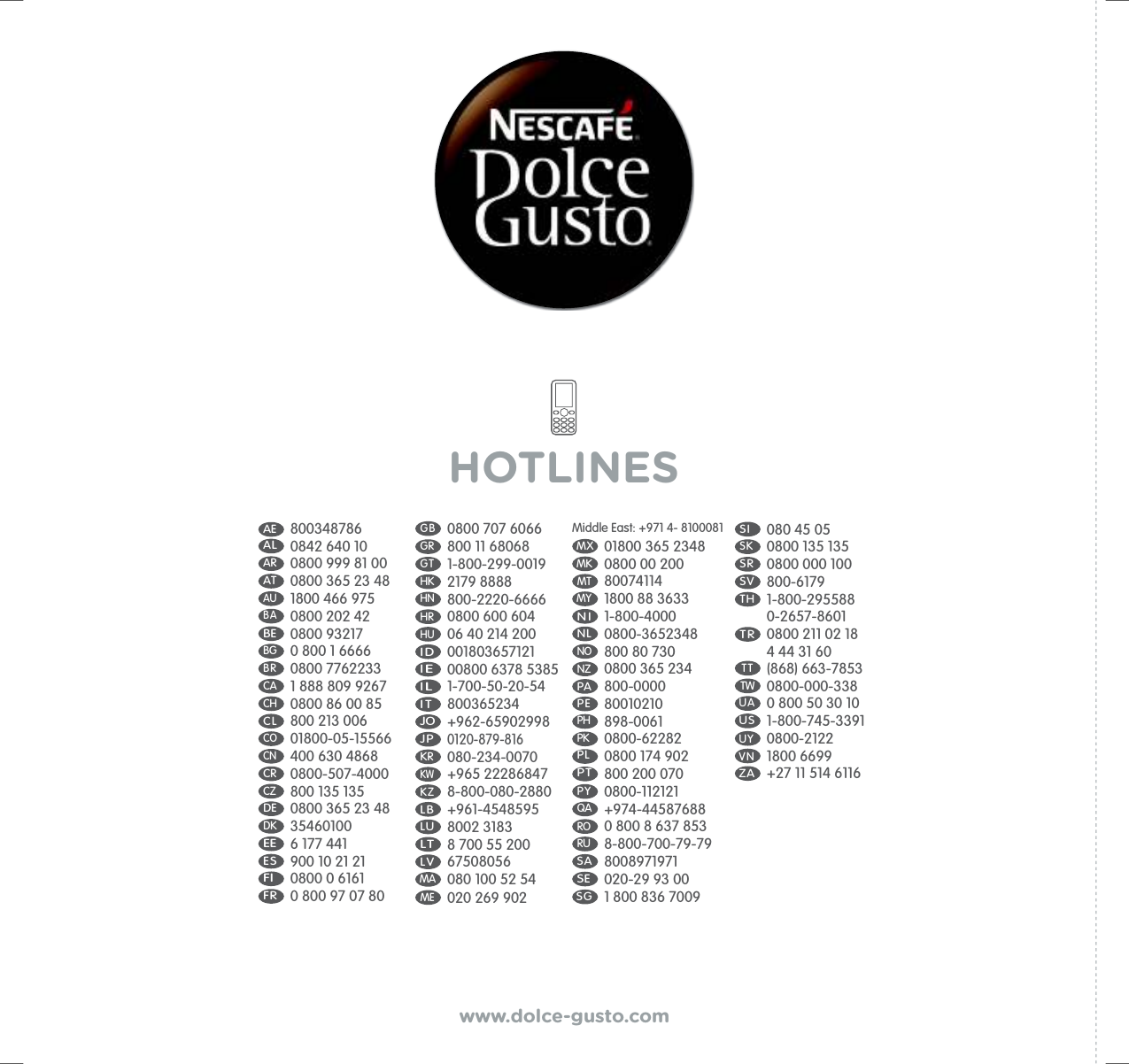AE  800348786AL   0842 640 10AR  0800 999 81 00AT  0800 365 23 48AU 1800 466 975BA 0800 202 42BE 0800 93217BG   0 800 1 6666BR  0800 7762233CA  1 888 809 9267CH 0800 86 00 85CL  800 213 006CO 01800-05-15566CN 400 630 4868CR  0800-507-4000CZ  800 135 135 DE 0800 365 23 48DK  35460100EE 6 177 441ES    900 10 21 21FI    0800 0 6161FR 0 800 97 07 80G B   0800 707 6066GR  800 11 68068GT  1-800-299-0019HK   2179 8888HN   800-2220-6666HR   0800 600 604HU   06 40 214 200I D  001803657121IE  00800 6378 5385IL  1-700-50-20-54I T  800365234JO   +962-65902998  JP  0120-879-816KR 080-234-0070KW   +965 22286847  KZ  8-800-080-2880LB  +961-4548595LU   8002 3183LT  8 700 55 200LV  67508056MA  080 100 52 54ME  020 269 902Middle East: +971 4- 8100081MX 01800 365 2348MK   0800 00 200MT  80074114MY   1800 88 3633N I  1-800-4000 NL  0800-3652348NO   800 80 730 NZ   0800 365 234 PA  800-0000P E  80010210PH  898-0061PK  0800-62282PL  0800 174 902PT 800 200 070P Y  0800-112121QA   +974-44587688RO   0 800 8 637 853RU  8-800-700-79-79SA 8008971971SE 020-29 93 00SG 1 800 836 7009S I 080 45 05SK  0800 135 135SR 0800 000 100SV 800-6179TH 1-800-295588 0-2657-8601T R  0800 211 02 18 4 44 31 60TW  0800-000-338 TT  (868) 663-7853UA  0 800 50 30 10US 1-800-745-3391UY  0800-2122VN  1800 6699ZA +27 11 514 6116HOTLINESwww.dolce-gusto.com