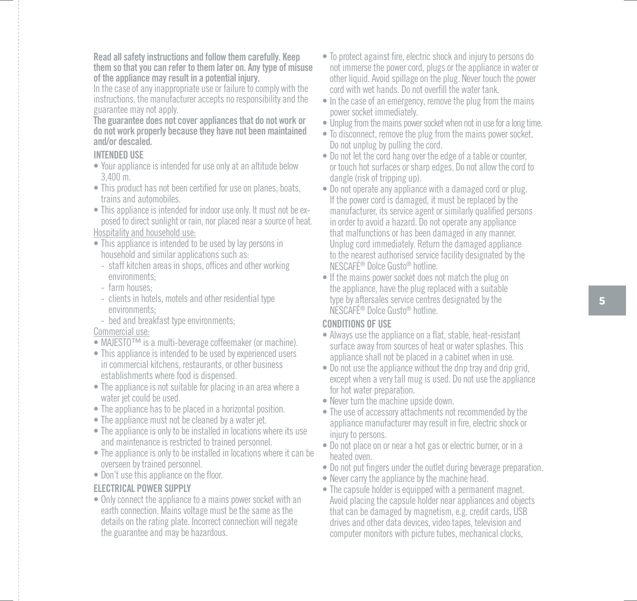 5Read all safety instructions and follow them carefully. Keep them so that you can refer to them later on. Any type of misuse of the appliance may result in a potential injury.In the case of any inappropriate use or failure to comply with the instructions, the manufacturer accepts no responsibility and the guarantee may not apply.The guarantee does not cover appliances that do not work or do not work properly because they have not been maintained and/or descaled.INTENDED USE&bull; Your appliance is intended for use only at an altitude below 3,400 m.&bull; 6JKURTQFWEVJCUPQVDGGPEGTVKƂGFHQTWUGQPRNCPGUDQCVUtrains and automobiles.&bull; 6JKUCRRNKCPEGKUKPVGPFGFHQTKPFQQTWUGQPN[+VOWUVPQVDGGZ-posed to direct sunlight or rain, nor placed near a source of heat.Hospitality and household use:&bull; This appliance is intended to be used by lay persons in household and similar applications such as: - UVCHHMKVEJGPCTGCUKPUJQRUQHƂEGUCPFQVJGTYQTMKPIenvironments; - farm houses; - clients in hotels, motels and other residential type environments; - bed and breakfast type environments;Commercial use:&bull; /#,'561vKUCOWNVKDGXGTCIGEQHHGGOCMGTQTOCEJKPG&bull; 6JKUCRRNKCPEGKUKPVGPFGFVQDGWUGFD[GZRGTKGPEGFWUGTUin commercial kitchens, restaurants, or other business establishments where food is dispensed.&bull; The appliance is not suitable for placing in an area where a water jet could be used.&bull; The appliance has to be placed in a horizontal position.&bull; The appliance must not be cleaned by a water jet.&bull; The appliance is only to be installed in locations where its use and maintenance is restricted to trained personnel.&bull; The appliance is only to be installed in locations where it can be overseen by trained personnel.&bull; &amp;QPoVWUGVJKUCRRNKCPEGQPVJGƃQQTELECTRICAL POWER SUPPLY&bull; Only connect the appliance to a mains power socket with an earth connection. Mains voltage must be the same as the details on the rating plate. Incorrect connection will negate  the guarantee and may be hazardous.&bull; 6QRTQVGEVCICKPUVƂTGGNGEVTKEUJQEMCPFKPLWT[VQRGTUQPUFQnot immerse the power cord, plugs or the appliance in water or QVJGTNKSWKF#XQKFURKNNCIGQPVJGRNWI0GXGTVQWEJVJGRQYGTEQTFYKVJYGVJCPFU&amp;QPQVQXGTƂNNVJGYCVGTVCPM&bull; In the case of an emergency, remove the plug from the mains power socket immediately.&bull; Unplug from the mains power socket when not in use for a long time.&bull; To disconnect, remove the plug from the mains power socket. Do not unplug by pulling the cord.&bull; Do not let the cord hang over the edge of a table or counter, or touch hot surfaces or sharp edges. Do not allow the cord to dangle (risk of tripping up).&bull; Do not operate any appliance with a damaged cord or plug. If the power cord is damaged, it must be replaced by the OCPWHCEVWTGTKVUUGTXKEGCIGPVQTUKOKNCTN[SWCNKƂGFRGTUQPU in order to avoid a hazard. Do not operate any appliance  that malfunctions or has been damaged in any manner.  Unplug cord immediately. Return the damaged appliance to the nearest authorised service facility designated by the 0'5%#(&yen;&reg;|&amp;QNEG)WUVQ&reg; hotline.&bull; If the mains power socket does not match the plug on  the appliance, have the plug replaced with a suitable  type by aftersales service centres designated by the 0'5%#(&yen;&reg;|&amp;QNEG)WUVQ&reg; hotline.CONDITIONS OF USE &bull; #NYC[UWUGVJGCRRNKCPEGQPCƃCVUVCDNGJGCVTGUKUVCPVsurface away from sources of heat or water splashes. This appliance shall not be placed in a cabinet when in use.&bull; Do not use the appliance without the drip tray and drip grid, GZEGRVYJGPCXGT[VCNNOWIKUWUGF&amp;QPQVWUGVJGCRRNKCPEGfor hot water preparation. &bull; 0GXGTVWTPVJGOCEJKPGWRUKFGFQYP&bull; The use of accessory attachments not recommended by the CRRNKCPEGOCPWHCEVWTGTOC[TGUWNVKPƂTGGNGEVTKEUJQEMQTinjury to persons.&bull; Do not place on or near a hot gas or electric burner, or in a heated oven.&bull; &amp;QPQVRWVƂPIGTUWPFGTVJGQWVNGVFWTKPIDGXGTCIGRTGRCTCVKQP&bull; 0GXGTECTT[VJGCRRNKCPEGD[VJGOCEJKPGJGCF&bull; The capsule holder is equipped with a permanent magnet. Avoid placing the capsule holder near appliances and objects VJCVECPDGFCOCIGFD[OCIPGVKUOGIETGFKVECTFU75$drives and other data devices, video tapes, television and computer monitors with picture tubes, mechanical clocks, 