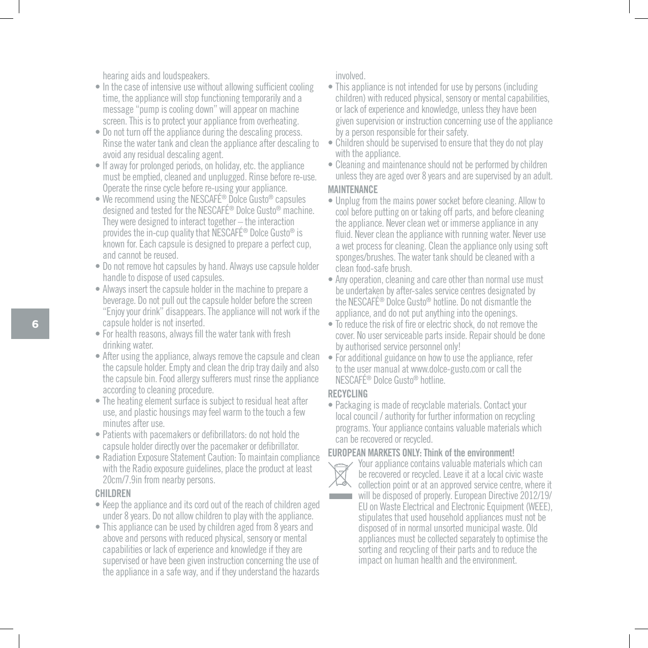 6hearing aids and loudspeakers.&bull; +PVJGECUGQHKPVGPUKXGWUGYKVJQWVCNNQYKPIUWHƂEKGPVEQQNKPItime, the appliance will stop functioning temporarily and a OGUUCIGpRWORKUEQQNKPIFQYPqYKNNCRRGCTQPOCEJKPGscreen. This is to protect your appliance from overheating.&bull; Do not turn off the appliance during the descaling process. Rinse the water tank and clean the appliance after descaling to avoid any residual descaling agent.&bull; If away for prolonged periods, on holiday, etc. the appliance must be emptied, cleaned and unplugged. Rinse before re-use. Operate the rinse cycle before re-using your appliance.&bull; 9GTGEQOOGPFWUKPIVJG0'5%#(&yen;&reg;|&amp;QNEG)WUVQ&reg; capsules FGUKIPGFCPFVGUVGFHQTVJG0'5%#(&yen;&reg;|&amp;QNEG)WUVQ&reg; machine. They were designed to interact together &ndash; the interaction RTQXKFGUVJGKPEWRSWCNKV[VJCV0'5%#(&yen;&reg;|&amp;QNEG)WUVQ&reg; is known for. Each capsule is designed to prepare a perfect cup, and cannot be reused.&bull; Do not remove hot capsules by hand. Always use capsule holder handle to dispose of used capsules.&bull; Always insert the capsule holder in the machine to prepare a beverage. Do not pull out the capsule holder before the screen p'PLQ[[QWTFTKPMqFKUCRRGCTU6JGCRRNKCPEGYKNNPQVYQTMKHVJGcapsule holder is not inserted.&bull; (QTJGCNVJTGCUQPUCNYC[UƂNNVJGYCVGTVCPMYKVJHTGUJdrinking water.&bull; After using the appliance, always remove the capsule and clean the capsule holder. Empty and clean the drip tray daily and also the capsule bin. Food allergy sufferers must rinse the appliance according to cleaning procedure.&bull; The heating element surface is subject to residual heat after use, and plastic housings may feel warm to the touch a few minutes after use.&bull; 2CVKGPVUYKVJRCEGOCMGTUQTFGƂDTKNNCVQTUFQPQVJQNFVJGECRUWNGJQNFGTFKTGEVN[QXGTVJGRCEGOCMGTQTFGƂDTKNNCVQT&bull; 4CFKCVKQP'ZRQUWTG5VCVGOGPV%CWVKQP6QOCKPVCKPEQORNKCPEGYKVJVJG4CFKQGZRQUWTGIWKFGNKPGURNCEGVJGRTQFWEVCVNGCUVEOKPHTQOPGCTD[RGTUQPUCHILDREN&bull; Keep the appliance and its cord out of the reach of children aged under 8 years. Do not allow children to play with the appliance.&bull; This appliance can be used by children aged from 8 years and above and persons with reduced physical, sensory or mental ECRCDKNKVKGUQTNCEMQHGZRGTKGPEGCPFMPQYNGFIGKHVJG[CTGsupervised or have been given instruction concerning the use of the appliance in a safe way, and if they understand the hazards involved.&bull; This appliance is not intended for use by persons (including children) with reduced physical, sensory or mental capabilities, QTNCEMQHGZRGTKGPEGCPFMPQYNGFIGWPNGUUVJG[JCXGDGGPgiven supervision or instruction concerning use of the appliance by a person responsible for their safety.&bull; Children should be supervised to ensure that they do not play with the appliance.&bull; Cleaning and maintenance should not be performed by children unless they are aged over 8 years and are supervised by an adult.MAINTENANCE&bull; Unplug from the mains power socket before cleaning. Allow to cool before putting on or taking off parts, and before cleaning VJGCRRNKCPEG0GXGTENGCPYGVQTKOOGTUGCRRNKCPEGKPCP[ƃWKF0GXGTENGCPVJGCRRNKCPEGYKVJTWPPKPIYCVGT0GXGTWUGa wet process for cleaning. Clean the appliance only using soft URQPIGUDTWUJGU6JGYCVGTVCPMUJQWNFDGENGCPGFYKVJCclean food-safe brush.&bull; Any operation, cleaning and care other than normal use must be undertaken by after-sales service centres designated by VJG0'5%#(&yen;&reg;|&amp;QNEG)WUVQ&reg; hotline. Do not dismantle the appliance, and do not put anything into the openings.&bull; 6QTGFWEGVJGTKUMQHƂTGQTGNGEVTKEUJQEMFQPQVTGOQXGVJGEQXGT0QWUGTUGTXKEGCDNGRCTVUKPUKFG4GRCKTUJQWNFDGFQPGby authorised service personnel only!&bull; For additional guidance on how to use the appliance, refer to the user manual at www.dolce-gusto.com or call the 0'5%#(&yen;&reg;|&amp;QNEG|)WUVQ&reg; hotline.RECYCLING&bull; Packaging is made of recyclable materials. Contact your NQECNEQWPEKNCWVJQTKV[HQTHWTVJGTKPHQTOCVKQPQPTGE[ENKPIprograms. Your appliance contains valuable materials which can be recovered or recycled.EUROPEAN MARKETS ONLY: Think of the environment!Your appliance contains valuable materials which can  be recovered or recycled. Leave it at a local civic waste collection point or at an approved service centre, where it YKNNDGFKURQUGFQHRTQRGTN['WTQRGCP&amp;KTGEVKXGEU on Waste Electrical and Electronic Equipment (WEEE), stipulates that used household appliances must not be disposed of in normal unsorted municipal waste. Old appliances must be collected separately to optimise the sorting and recycling of their parts and to reduce the impact on human health and the environment.