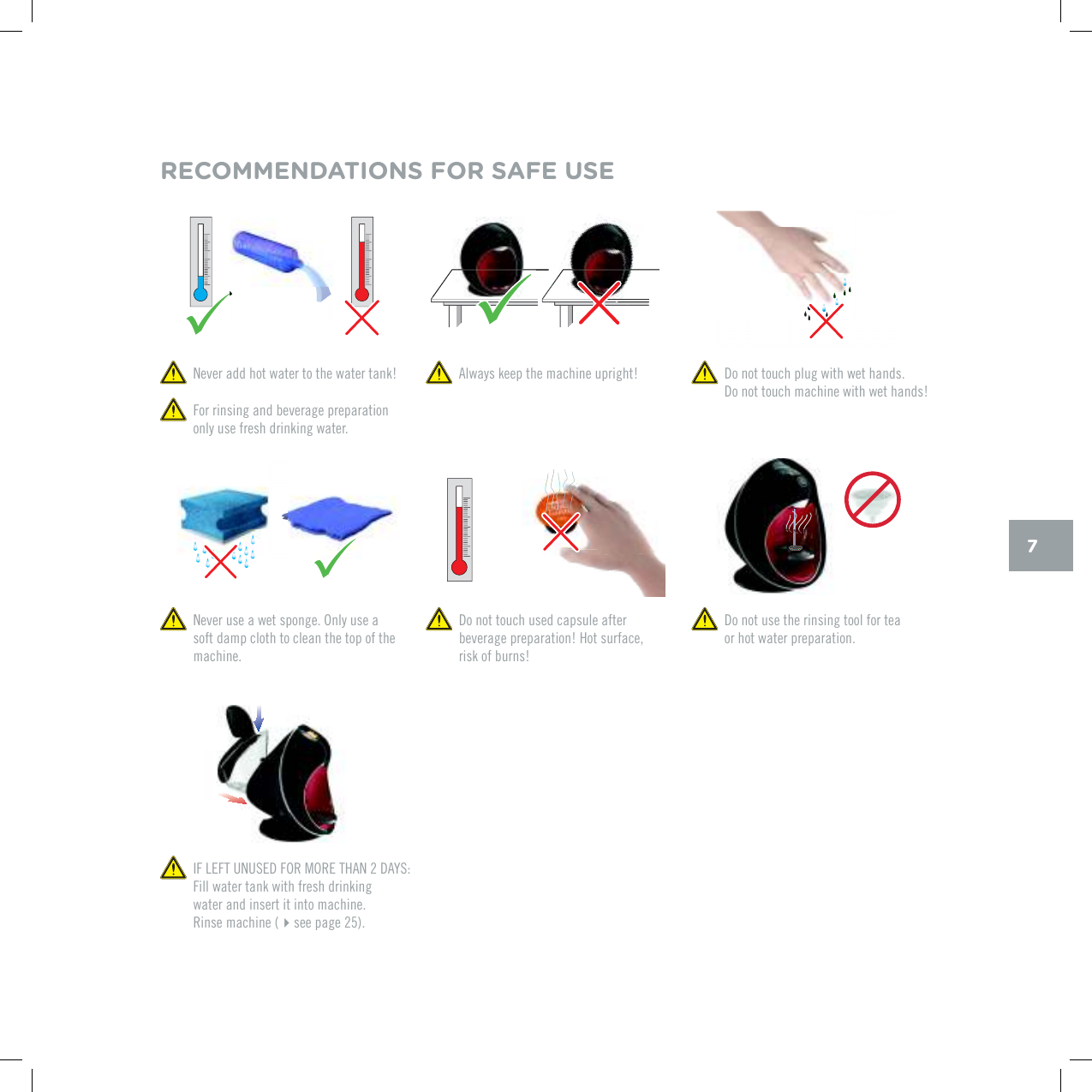 70GXGTCFFJQVYCVGTVQVJGYCVGTVCPM  Always keep the machine upright! For rinsing and beverage preparation only use fresh drinking water. Do not touch plug with wet hands.  Do not touch machine with wet hands! Do not touch used capsule after beverage preparation! Hot surface, risk of burns!0GXGTWUGCYGVURQPIG1PN[WUGCsoft damp cloth to clean the top of the machine. Do not use the rinsing tool for tea  or hot water preparation.RECOMMENDATIONS FOR SAFE USE+(.'(67075'&amp;(14/14'6*#0&amp;#;5Fill water tank with fresh drinking  water and insert it into machine.  Rinse machine (see page 25).