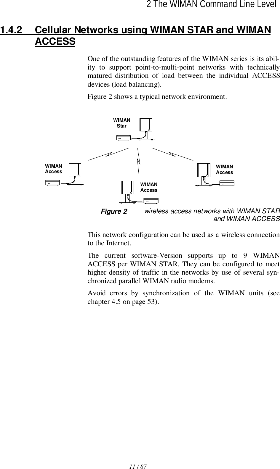 2 The WIMAN Command Line Level11 / 87l1.4.2  Cellular Networks using WIMAN STAR and WIMANACCESSOne of the outstanding features of the WIMAN series is its abil-ity to support point-to-multi-point networks with technicallymatured distribution of load between the individual ACCESSdevices (load balancing).Figure 2 shows a typical network environment. WIMANAccessWIMANStarWIMANAccessWIMANAccess Figure 2 wireless access networks with WIMAN STARand WIMAN ACCESSThis network configuration can be used as a wireless connectionto the Internet.The current software-Version supports up to 9 WIMANACCESS per WIMAN STAR. They can be configured to meethigher density of traffic in the networks by use of several syn-chronized parallel WIMAN radio modems.Avoid errors by synchronization of the WIMAN units (seechapter 4.5 on page 53).