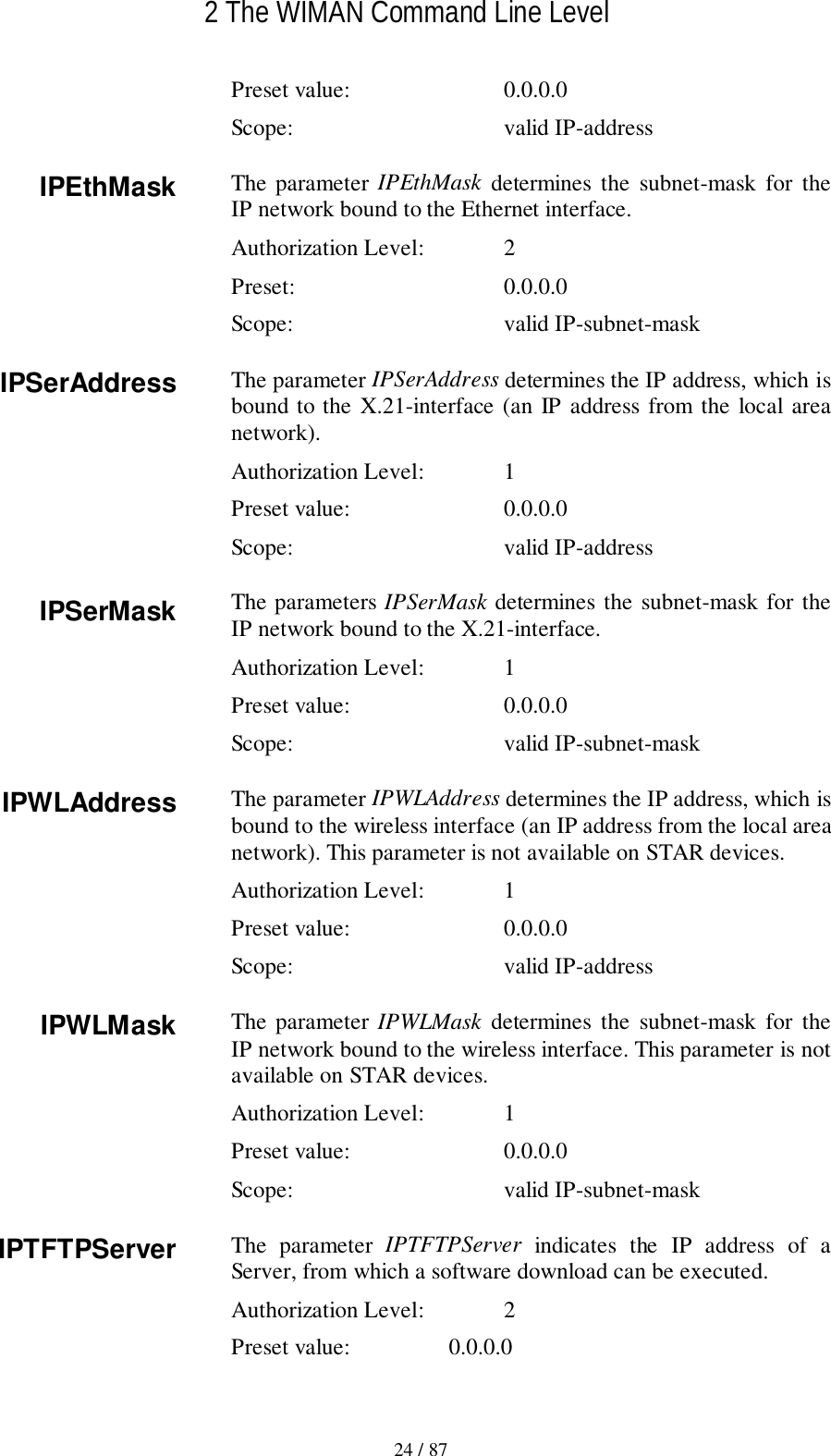 2 The WIMAN Command Line Level24 / 87Preset value: 0.0.0.0Scope: valid IP-addressThe parameter IPEthMask determines the subnet-mask for theIP network bound to the Ethernet interface.Authorization Level: 2Preset: 0.0.0.0Scope: valid IP-subnet-maskThe parameter IPSerAddress determines the IP address, which isbound to the X.21-interface (an IP address from the local areanetwork).Authorization Level: 1Preset value: 0.0.0.0Scope: valid IP-addressThe parameters IPSerMask determines the subnet-mask for theIP network bound to the X.21-interface.Authorization Level: 1Preset value: 0.0.0.0Scope: valid IP-subnet-maskThe parameter IPWLAddress determines the IP address, which isbound to the wireless interface (an IP address from the local areanetwork). This parameter is not available on STAR devices.Authorization Level: 1Preset value: 0.0.0.0Scope: valid IP-addressThe parameter IPWLMask determines the subnet-mask for theIP network bound to the wireless interface. This parameter is notavailable on STAR devices.Authorization Level: 1Preset value: 0.0.0.0Scope: valid IP-subnet-maskThe parameter IPTFTPServer indicates the IP address of aServer, from which a software download can be executed.Authorization Level: 2Preset value: 0.0.0.0IPEthMaskIPSerAddressIPSerMaskIPWLAddressIPWLMaskIPTFTPServer