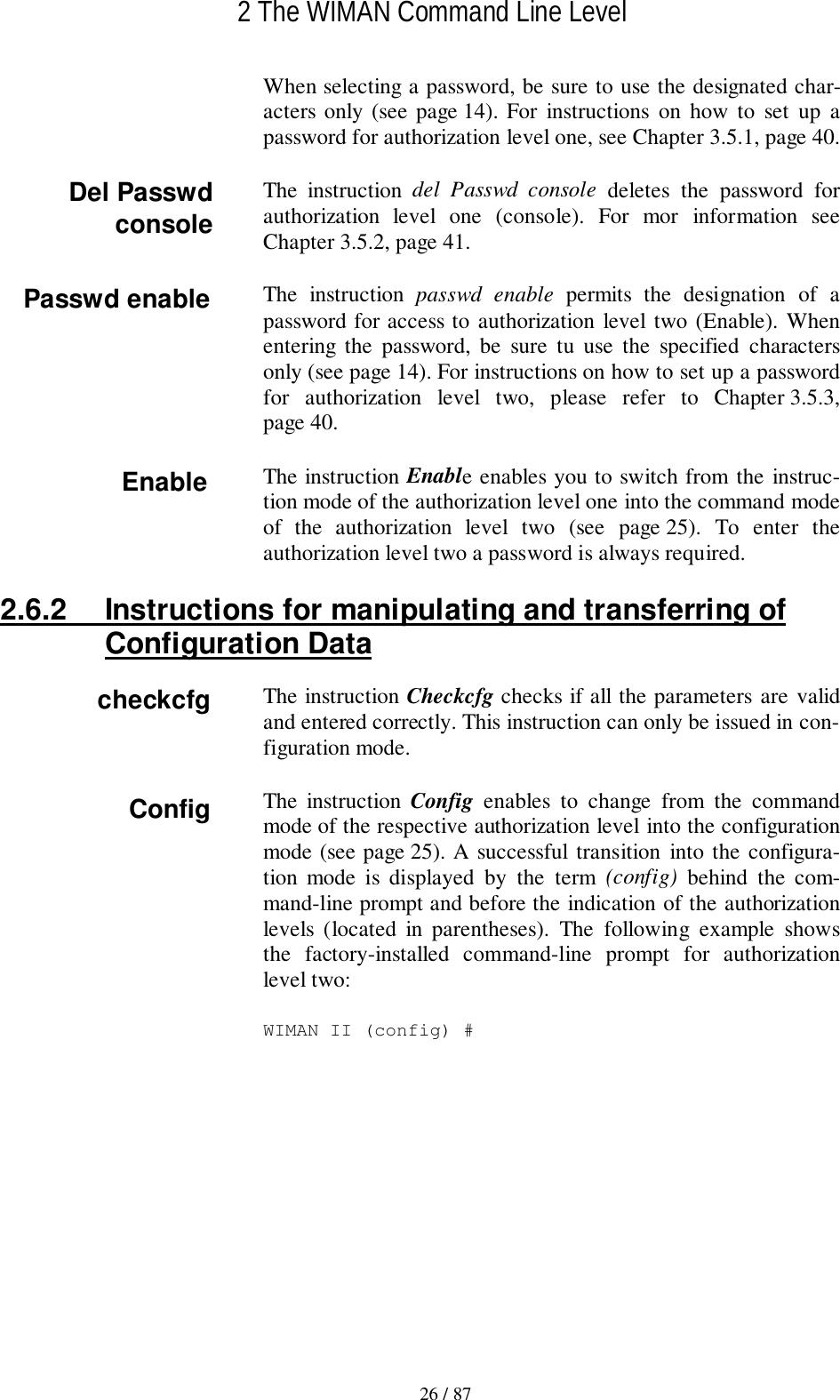 2 The WIMAN Command Line Level26 / 87When selecting a password, be sure to use the designated char-acters only (see page 14). For instructions on how to set up apassword for authorization level one, see Chapter 3.5.1, page 40.The instruction del Passwd console deletes the password forauthorization level one (console). For mor information seeChapter 3.5.2, page 41.The instruction passwd enable permits the designation of apassword for access to authorization level two (Enable). Whenentering the password, be sure tu use the specified charactersonly (see page 14). For instructions on how to set up a passwordfor authorization level two, please refer to Chapter 3.5.3,page 40.The instruction Enable enables you to switch from the instruc-tion mode of the authorization level one into the command modeof the authorization level two (see page 25). To enter theauthorization level two a password is always required.2.6.2  Instructions for manipulating and transferring ofConfiguration DataThe instruction Checkcfg checks if all the parameters are validand entered correctly. This instruction can only be issued in con-figuration mode.The instruction Config  enables to change from the commandmode of the respective authorization level into the configurationmode (see page 25). A successful transition into the configura-tion mode is displayed by the term (config) behind the com-mand-line prompt and before the indication of the authorizationlevels (located in parentheses). The following example showsthe factory-installed command-line prompt for authorizationlevel two:WIMAN II (config) #Del PasswdconsoleEnableConfigPasswd enablecheckcfg