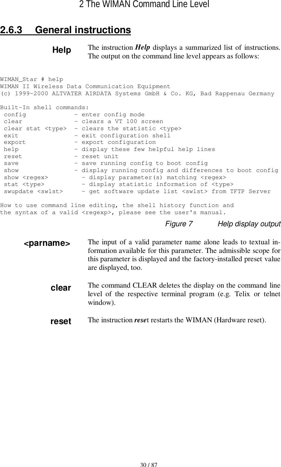 2 The WIMAN Command Line Level30 / 872.6.3 General instructionsThe instruction Help displays a summarized list of instructions.The output on the command line level appears as follows:WIMAN_Star # helpWIMAN II Wireless Data Communication Equipment(c) 1999-2000 ALTVATER AIRDATA Systems GmbH &amp; Co. KG, Bad Rappenau GermanyBuilt-In shell commands: config             - enter config mode clear              - clears a VT 100 screen clear stat &lt;type&gt;  - clears the statistic &lt;type&gt; exit               - exit configuration shell export             - export configuration help               - display these few helpful help lines reset              - reset unit save               - save running config to boot config show               - display running config and differences to boot config show &lt;regex&gt;         - display parameter(s) matching &lt;regex&gt; stat &lt;type&gt;          - display statistic information of &lt;type&gt; swupdate &lt;swlst&gt;     - get software update list &lt;swlst&gt; from TFTP ServerHow to use command line editing, the shell history function andthe syntax of a valid &lt;regexp&gt;, please see the user&apos;s manual.Figure 7 Help display outputThe input of a valid parameter name alone leads to textual in-formation available for this parameter. The admissible scope forthis parameter is displayed and the factory-installed preset valueare displayed, too.The command CLEAR deletes the display on the command linelevel of the respective terminal program (e.g. Telix or telnetwindow).The instruction reset restarts the WIMAN (Hardware reset).&lt;parname&gt;resetHelpclear