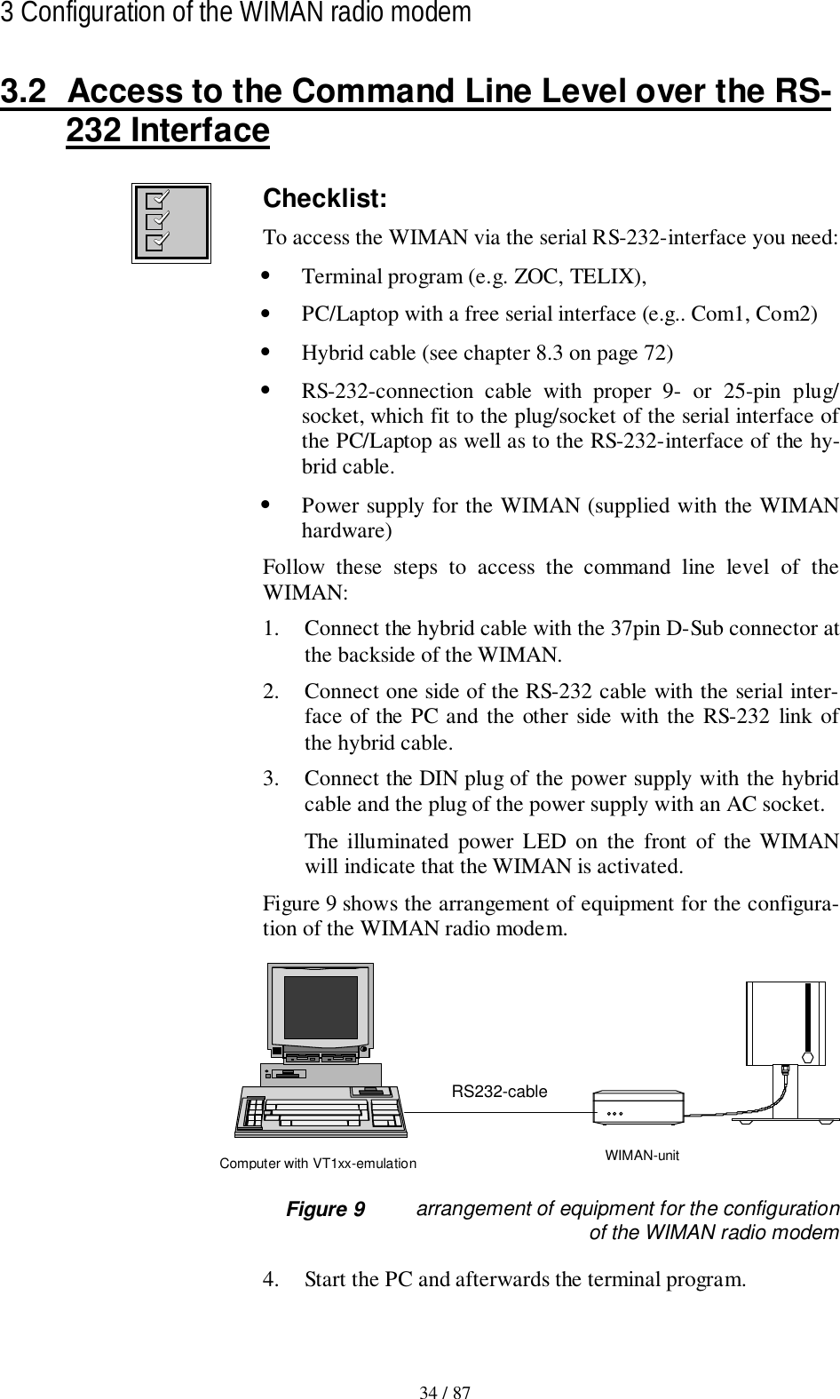 34 / 873 Configuration of the WIMAN radio modem3.2  Access to the Command Line Level over the RS-232 InterfaceChecklist:To access the WIMAN via the serial RS-232-interface you need:• Terminal program (e.g. ZOC, TELIX),• PC/Laptop with a free serial interface (e.g.. Com1, Com2)• Hybrid cable (see chapter 8.3 on page 72)• RS-232-connection cable with proper 9- or 25-pin plug/socket, which fit to the plug/socket of the serial interface ofthe PC/Laptop as well as to the RS-232-interface of the hy-brid cable.• Power supply for the WIMAN (supplied with the WIMANhardware)Follow these steps to access the command line level of theWIMAN:1. Connect the hybrid cable with the 37pin D-Sub connector atthe backside of the WIMAN.2. Connect one side of the RS-232 cable with the serial inter-face of the PC and the other side with the RS-232 link ofthe hybrid cable.3. Connect the DIN plug of the power supply with the hybridcable and the plug of the power supply with an AC socket.The illuminated power LED on the front of the WIMANwill indicate that the WIMAN is activated.Figure 9 shows the arrangement of equipment for the configura-tion of the WIMAN radio modem.RS232-cableWIMAN-unitComputer with VT1xx-emulation Figure 9 arrangement of equipment for the configurationof the WIMAN radio modem4. Start the PC and afterwards the terminal program.
