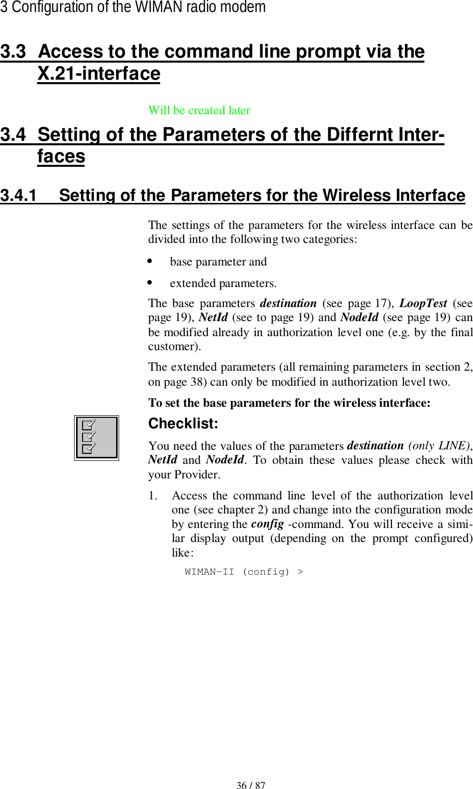 36 / 873 Configuration of the WIMAN radio modem3.3  Access to the command line prompt via theX.21-interfaceWill be created later3.4  Setting of the Parameters of the Differnt Inter-faces3.4.1  Setting of the Parameters for the Wireless InterfaceThe settings of the parameters for the wireless interface can bedivided into the following two categories:• base parameter and• extended parameters.The base parameters destination (see page 17), LoopTest  (seepage 19), NetId (see to page 19) and NodeId (see page 19) canbe modified already in authorization level one (e.g. by the finalcustomer).The extended parameters (all remaining parameters in section 2,on page 38) can only be modified in authorization level two.To set the base parameters for the wireless interface:Checklist:You need the values of the parameters destination (only LINE),NetId  and  NodeId. To obtain these values please check withyour Provider.1. Access the command line level of the authorization levelone (see chapter 2) and change into the configuration modeby entering the config -command. You will receive a simi-lar display output (depending on the prompt configured)like:WIMAN-II (config) &gt;