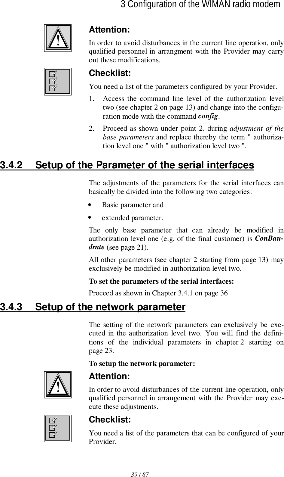 39 / 87l3 Configuration of the WIMAN radio modemAttention:In order to avoid disturbances in the current line operation, onlyqualified personnel in arrangment with the Provider may carryout these modifications.Checklist:You need a list of the parameters configured by your Provider.1. Access the command line level of the authorization leveltwo (see chapter 2 on page 13) and change into the configu-ration mode with the command config.2. Proceed as shown under point 2. during adjustment of thebase parameters and replace thereby the term &quot; authoriza-tion level one &quot; with &quot; authorization level two &quot;.3.4.2  Setup of the Parameter of the serial interfacesThe adjustments of the parameters for the serial interfaces canbasically be divided into the following two categories:• Basic parameter and• extended parameter.The only base parameter that can already be modified inauthorization level one (e.g. of the final customer) is ConBau-drate (see page 21).All other parameters (see chapter 2 starting from page 13) mayexclusively be modified in authorization level two.To set the parameters of the serial interfaces:Proceed as shown in Chapter 3.4.1 on page 363.4.3  Setup of the network parameterThe setting of the network parameters can exclusively be exe-cuted in the authorization level two. You will find the defini-tions of the individual parameters in chapter 2 starting onpage 23.To setup the network parameter:Attention:In order to avoid disturbances of the current line operation, onlyqualified personnel in arrangement with the Provider may exe-cute these adjustments.Checklist:You need a list of the parameters that can be configured of yourProvider.