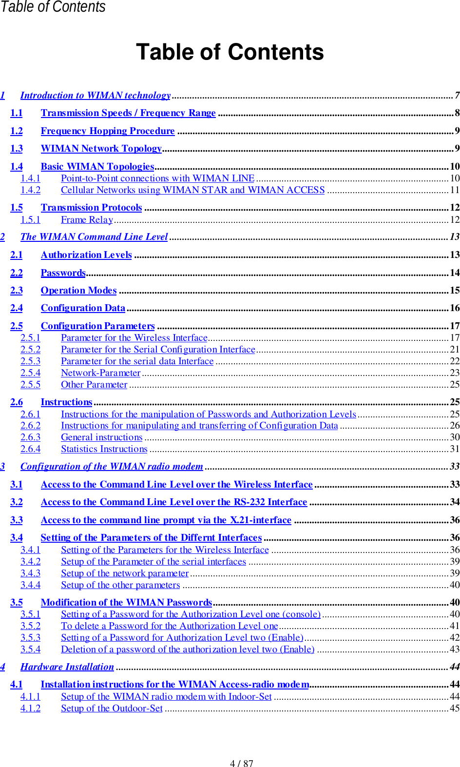 Table of Contents4 / 87Table of Contents1 Introduction to WIMAN technology...............................................................................................................71.1 Transmission Speeds / Frequency Range .............................................................................................81.2 Frequency Hopping Procedure .............................................................................................................91.3 WIMAN Network Topology...................................................................................................................91.4 Basic WIMAN Topologies....................................................................................................................101.4.1 Point-to-Point connections with WIMAN LINE............................................................................101.4.2 Cellular Networks using WIMAN STAR and WIMAN ACCESS ................................................111.5 Transmission Protocols ........................................................................................................................121.5.1 Frame Relay....................................................................................................................................122 The WIMAN Command Line Level ..............................................................................................................132.1 Authorization Levels ............................................................................................................................132.2 Passwords...............................................................................................................................................142.3 Operation Modes ..................................................................................................................................152.4 Configuration Data...............................................................................................................................162.5 Configuration Parameters ...................................................................................................................172.5.1 Parameter for the Wireless Interface...............................................................................................172.5.2 Parameter for the Serial Configuration Interface............................................................................212.5.3 Parameter for the serial data Interface ............................................................................................222.5.4 Network-Parameter.........................................................................................................................232.5.5 Other Parameter..............................................................................................................................252.6 Instructions............................................................................................................................................252.6.1 Instructions for the manipulation of Passwords and Authorization Levels....................................252.6.2 Instructions for manipulating and transferring of Configuration Data...........................................262.6.3 General instructions ........................................................................................................................302.6.4 Statistics Instructions ......................................................................................................................313 Configuration of the WIMAN radio modem ................................................................................................333.1 Access to the Command Line Level over the Wireless Interface.....................................................333.2 Access to the Command Line Level over the RS-232 Interface .......................................................343.3 Access to the command line prompt via the X.21-interface .............................................................363.4 Setting of the Parameters of the Differnt Interfaces .........................................................................363.4.1 Setting of the Parameters for the Wireless Interface ......................................................................363.4.2 Setup of the Parameter of the serial interfaces ...............................................................................393.4.3 Setup of the network parameter......................................................................................................393.4.4 Setup of the other parameters .........................................................................................................403.5 Modification of the WIMAN Passwords.............................................................................................403.5.1 Setting of a Password for the Authorization Level one (console)..................................................403.5.2 To delete a Password for the Authorization Level one...................................................................413.5.3 Setting of a Password for Authorization Level two (Enable).........................................................423.5.4 Deletion of a password of the authorization level two (Enable) ....................................................434 Hardware Installation ...................................................................................................................................444.1 Installation instructions for the WIMAN Access-radio modem.......................................................444.1.1 Setup of the WIMAN radio modem with Indoor-Set .....................................................................444.1.2 Setup of the Outdoor-Set ................................................................................................................45