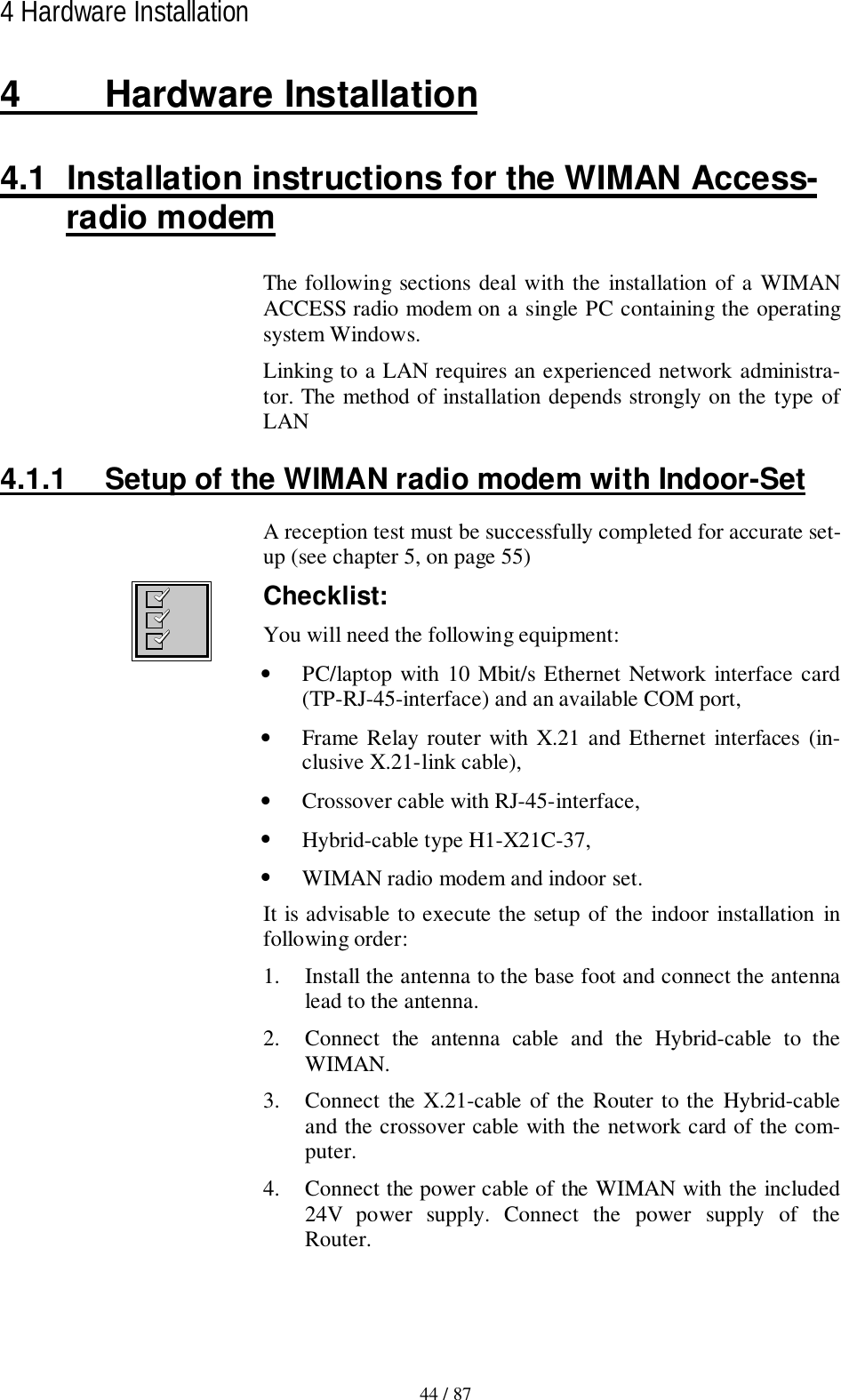44 / 874 Hardware Installation4 Hardware Installation4.1  Installation instructions for the WIMAN Access-radio modemThe following sections deal with the installation of a WIMANACCESS radio modem on a single PC containing the operatingsystem Windows.Linking to a LAN requires an experienced network administra-tor. The method of installation depends strongly on the type ofLAN4.1.1  Setup of the WIMAN radio modem with Indoor-SetA reception test must be successfully completed for accurate set-up (see chapter 5, on page 55)Checklist:You will need the following equipment:• PC/laptop with 10 Mbit/s Ethernet Network interface card(TP-RJ-45-interface) and an available COM port,• Frame Relay router with X.21 and Ethernet interfaces (in-clusive X.21-link cable),• Crossover cable with RJ-45-interface,• Hybrid-cable type H1-X21C-37,• WIMAN radio modem and indoor set.It is advisable to execute the setup of the indoor installation infollowing order:1. Install the antenna to the base foot and connect the antennalead to the antenna.2. Connect the antenna cable and the Hybrid-cable to theWIMAN.3. Connect the X.21-cable of the Router to the Hybrid-cableand the crossover cable with the network card of the com-puter.4. Connect the power cable of the WIMAN with the included24V power supply. Connect the power supply of theRouter.