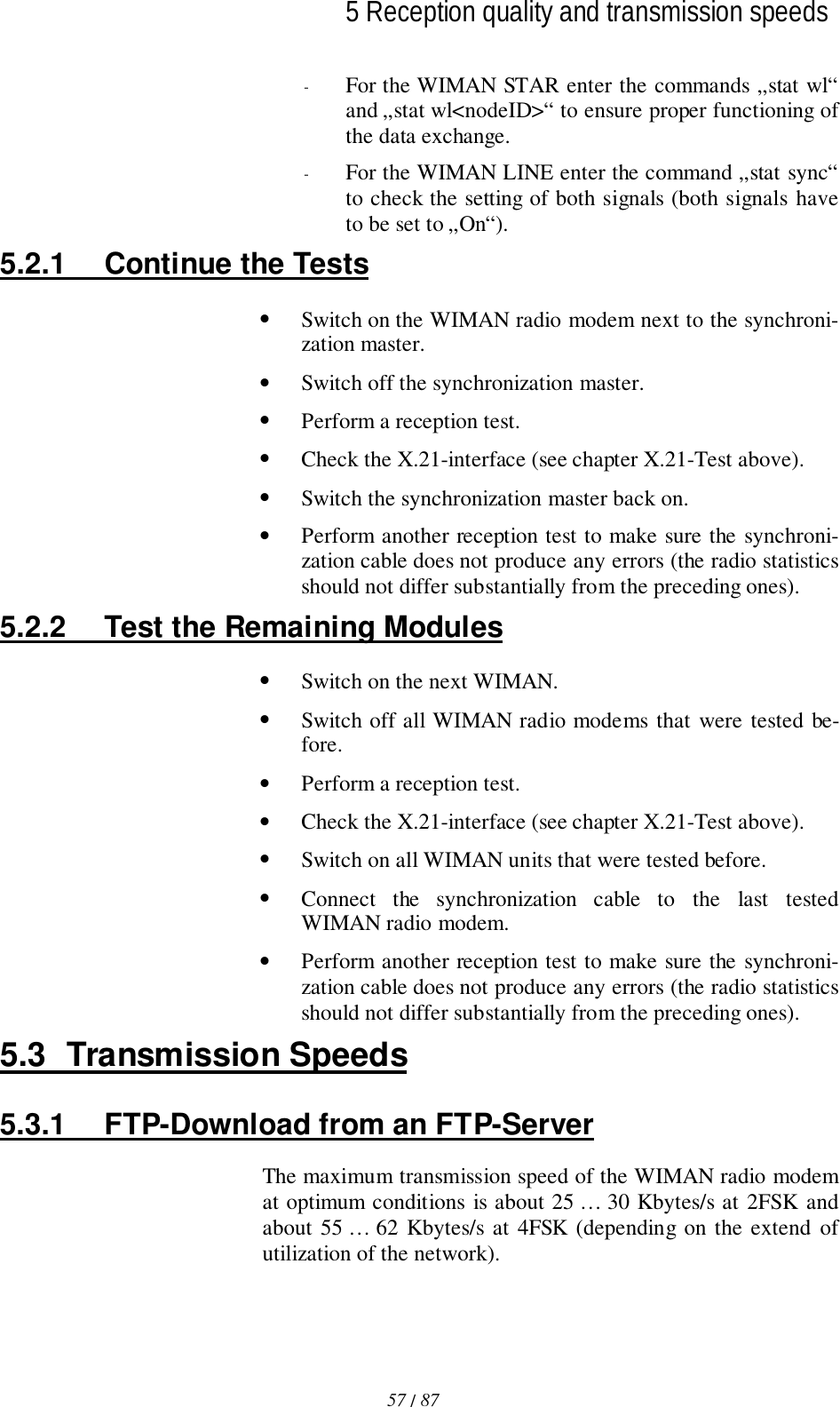 5 Reception quality and transmission speeds57 / 87l- For the WIMAN STAR enter the commands „stat wl“and „stat wl&lt;nodeID&gt;“ to ensure proper functioning ofthe data exchange.- For the WIMAN LINE enter the command „stat sync“to check the setting of both signals (both signals haveto be set to „On“).5.2.1  Continue the Tests• Switch on the WIMAN radio modem next to the synchroni-zation master.• Switch off the synchronization master.• Perform a reception test.• Check the X.21-interface (see chapter X.21-Test above).• Switch the synchronization master back on.• Perform another reception test to make sure the synchroni-zation cable does not produce any errors (the radio statisticsshould not differ substantially from the preceding ones).5.2.2  Test the Remaining Modules• Switch on the next WIMAN.• Switch off all WIMAN radio modems that were tested be-fore.• Perform a reception test.• Check the X.21-interface (see chapter X.21-Test above).• Switch on all WIMAN units that were tested before.• Connect the synchronization cable to the last testedWIMAN radio modem.• Perform another reception test to make sure the synchroni-zation cable does not produce any errors (the radio statisticsshould not differ substantially from the preceding ones).5.3 Transmission Speeds5.3.1  FTP-Download from an FTP-ServerThe maximum transmission speed of the WIMAN radio modemat optimum conditions is about 25 … 30 Kbytes/s at 2FSK andabout 55 … 62 Kbytes/s at 4FSK (depending on the extend ofutilization of the network).