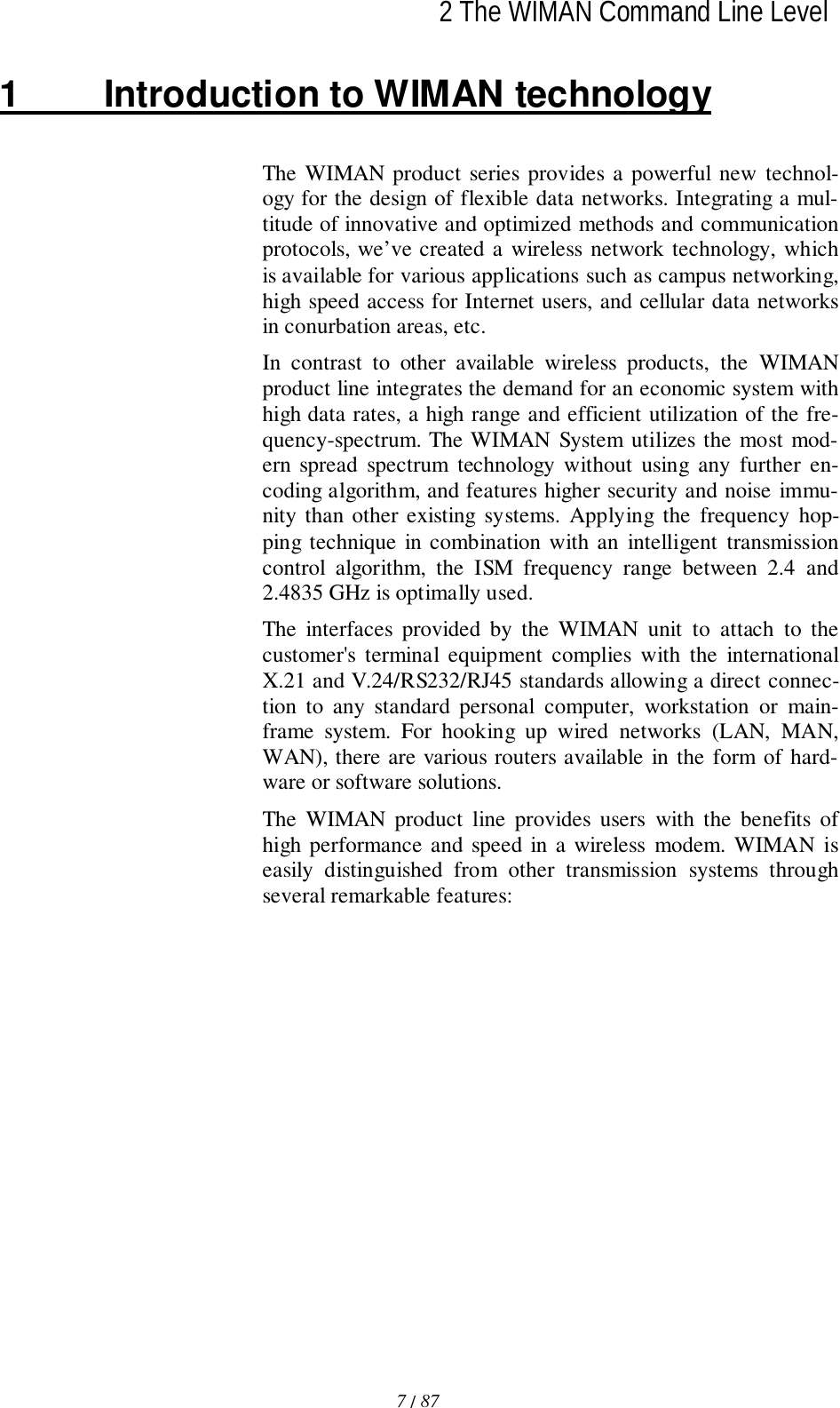 2 The WIMAN Command Line Level7 / 87l1  Introduction to WIMAN technologyThe WIMAN product series provides a powerful new technol-ogy for the design of flexible data networks. Integrating a mul-titude of innovative and optimized methods and communicationprotocols, we’ve created a wireless network technology, whichis available for various applications such as campus networking,high speed access for Internet users, and cellular data networksin conurbation areas, etc.In contrast to other available wireless products, the WIMANproduct line integrates the demand for an economic system withhigh data rates, a high range and efficient utilization of the fre-quency-spectrum. The WIMAN System utilizes the most mod-ern spread spectrum technology without using any further en-coding algorithm, and features higher security and noise immu-nity than other existing systems. Applying the frequency hop-ping technique in combination with an intelligent transmissioncontrol algorithm, the ISM frequency range between 2.4 and2.4835 GHz is optimally used.The interfaces provided by the WIMAN unit to attach to thecustomer&apos;s terminal equipment complies with the internationalX.21 and V.24/RS232/RJ45 standards allowing a direct connec-tion to any standard personal computer, workstation or main-frame system. For hooking up wired networks (LAN, MAN,WAN), there are various routers available in the form of hard-ware or software solutions.The WIMAN product line provides users with the benefits ofhigh performance and speed in a wireless modem. WIMAN iseasily distinguished from other transmission systems throughseveral remarkable features: