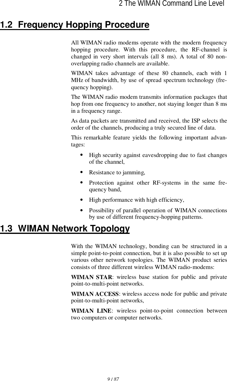 2 The WIMAN Command Line Level9 / 87l1.2  Frequency Hopping ProcedureAll WIMAN radio modems operate with the modern frequencyhopping procedure. With this procedure, the RF-channel ischanged in very short intervals (all 8 ms). A total of 80 non-overlapping radio channels are available.WIMAN takes advantage of these 80 channels, each with 1MHz of bandwidth, by use of spread spectrum technology (fre-quency hopping).The WIMAN radio modem transmits information packages thathop from one frequency to another, not staying longer than 8 msin a frequency range.As data packets are transmitted and received, the ISP selects theorder of the channels, producing a truly secured line of data.This remarkable feature yields the following important advan-tages:• High security against eavesdropping due to fast changesof the channel,• Resistance to jamming,• Protection against other RF-systems in the same fre-quency band,• High performance with high efficiency,• Possibility of parallel operation of WIMAN connectionsby use of different frequency-hopping patterns.1.3  WIMAN Network TopologyWith the WIMAN technology, bonding can be structured in asimple point-to-point connection, but it is also possible to set upvarious other network topologies. The WIMAN product seriesconsists of three different wireless WIMAN radio-modems:WIMAN STAR: wireless base station for public and privatepoint-to-multi-point networks.WIMAN ACCESS: wireless access node for public and privatepoint-to-multi-point networks,WIMAN LINE: wireless point-to-point connection betweentwo computers or computer networks.