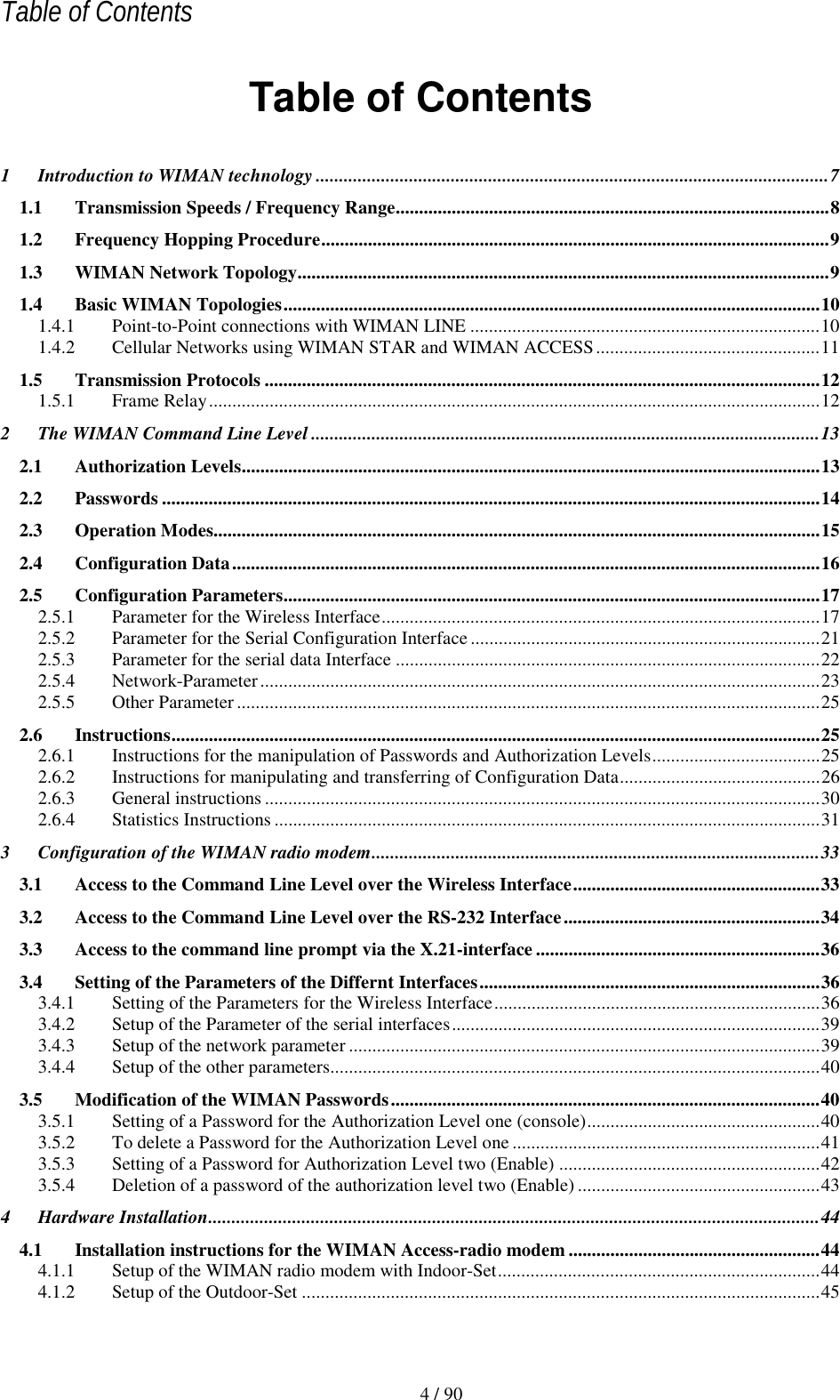   Table of Contents 4 / 90 Table of Contents 1 Introduction to WIMAN technology ..............................................................................................................7 1.1 Transmission Speeds / Frequency Range.............................................................................................8 1.2 Frequency Hopping Procedure.............................................................................................................9 1.3 WIMAN Network Topology..................................................................................................................9 1.4 Basic WIMAN Topologies...................................................................................................................10 1.4.1 Point-to-Point connections with WIMAN LINE ...........................................................................10 1.4.2 Cellular Networks using WIMAN STAR and WIMAN ACCESS................................................11 1.5 Transmission Protocols .......................................................................................................................12 1.5.1 Frame Relay...................................................................................................................................12 2 The WIMAN Command Line Level .............................................................................................................13 2.1 Authorization Levels............................................................................................................................13 2.2 Passwords .............................................................................................................................................14 2.3 Operation Modes..................................................................................................................................15 2.4 Configuration Data..............................................................................................................................16 2.5 Configuration Parameters...................................................................................................................17 2.5.1 Parameter for the Wireless Interface..............................................................................................17 2.5.2 Parameter for the Serial Configuration Interface ...........................................................................21 2.5.3 Parameter for the serial data Interface ...........................................................................................22 2.5.4 Network-Parameter........................................................................................................................23 2.5.5 Other Parameter .............................................................................................................................25 2.6 Instructions...........................................................................................................................................25 2.6.1 Instructions for the manipulation of Passwords and Authorization Levels....................................25 2.6.2 Instructions for manipulating and transferring of Configuration Data...........................................26 2.6.3 General instructions .......................................................................................................................30 2.6.4 Statistics Instructions .....................................................................................................................31 3 Configuration of the WIMAN radio modem................................................................................................33 3.1 Access to the Command Line Level over the Wireless Interface.....................................................33 3.2 Access to the Command Line Level over the RS-232 Interface.......................................................34 3.3 Access to the command line prompt via the X.21-interface .............................................................36 3.4 Setting of the Parameters of the Differnt Interfaces.........................................................................36 3.4.1 Setting of the Parameters for the Wireless Interface......................................................................36 3.4.2 Setup of the Parameter of the serial interfaces...............................................................................39 3.4.3 Setup of the network parameter .....................................................................................................39 3.4.4 Setup of the other parameters.........................................................................................................40 3.5 Modification of the WIMAN Passwords............................................................................................40 3.5.1 Setting of a Password for the Authorization Level one (console)..................................................40 3.5.2 To delete a Password for the Authorization Level one ..................................................................41 3.5.3 Setting of a Password for Authorization Level two (Enable) ........................................................42 3.5.4 Deletion of a password of the authorization level two (Enable) ....................................................43 4 Hardware Installation...................................................................................................................................44 4.1 Installation instructions for the WIMAN Access-radio modem ......................................................44 4.1.1 Setup of the WIMAN radio modem with Indoor-Set.....................................................................44 4.1.2 Setup of the Outdoor-Set ...............................................................................................................45 