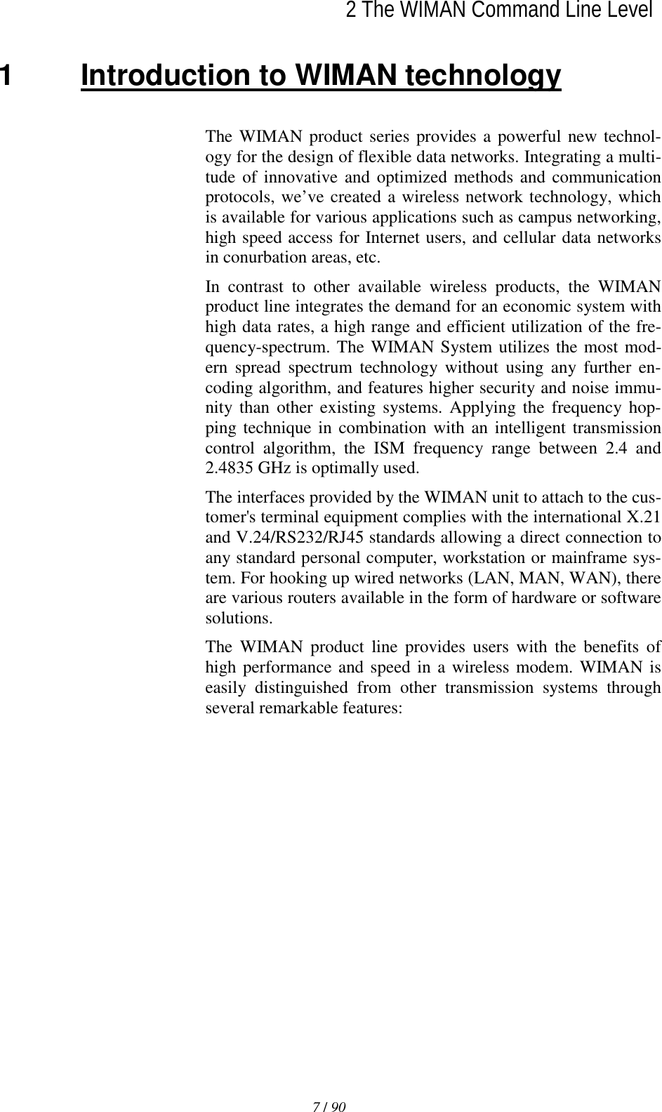   2 The WIMAN Command Line Level7 / 90l1  Introduction to WIMAN technology The WIMAN product series provides a powerful new technol-ogy for the design of flexible data networks. Integrating a multi-tude of innovative and optimized methods and communication protocols, we’ve created a wireless network technology, which is available for various applications such as campus networking, high speed access for Internet users, and cellular data networks in conurbation areas, etc. In contrast to other available wireless products, the WIMAN product line integrates the demand for an economic system with high data rates, a high range and efficient utilization of the fre-quency-spectrum. The WIMAN System utilizes the most mod-ern spread spectrum technology without using any further en-coding algorithm, and features higher security and noise immu-nity than other existing systems. Applying the frequency hop-ping technique in combination with an intelligent transmission control algorithm, the ISM frequency range between 2.4 and 2.4835 GHz is optimally used. The interfaces provided by the WIMAN unit to attach to the cus-tomer&apos;s terminal equipment complies with the international X.21 and V.24/RS232/RJ45 standards allowing a direct connection to any standard personal computer, workstation or mainframe sys-tem. For hooking up wired networks (LAN, MAN, WAN), there are various routers available in the form of hardware or software solutions. The WIMAN product line provides users with the benefits of high performance and speed in a wireless modem. WIMAN is easily distinguished from other transmission systems through several remarkable features: 