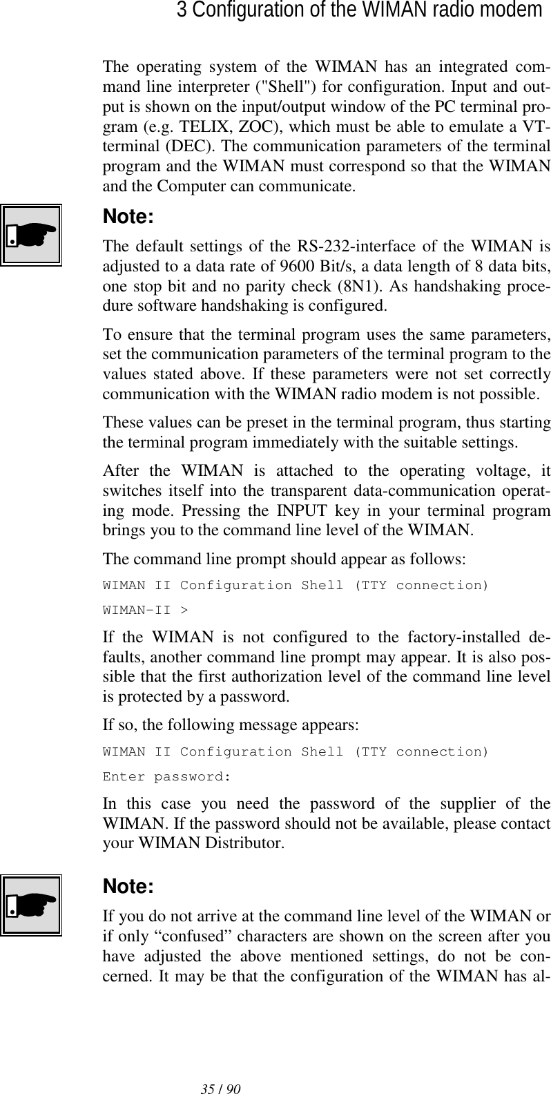  35 / 90l3 Configuration of the WIMAN radio modem The operating system of the WIMAN has an integrated com-mand line interpreter (&quot;Shell&quot;) for configuration. Input and out-put is shown on the input/output window of the PC terminal pro-gram (e.g. TELIX, ZOC), which must be able to emulate a VT-terminal (DEC). The communication parameters of the terminal program and the WIMAN must correspond so that the WIMAN and the Computer can communicate. Note: The default settings of the RS-232-interface of the WIMAN is adjusted to a data rate of 9600 Bit/s, a data length of 8 data bits, one stop bit and no parity check (8N1). As handshaking proce-dure software handshaking is configured. To ensure that the terminal program uses the same parameters, set the communication parameters of the terminal program to the values stated above. If these parameters were not set correctly communication with the WIMAN radio modem is not possible. These values can be preset in the terminal program, thus starting the terminal program immediately with the suitable settings. After the WIMAN is attached to the operating voltage, it switches itself into the transparent data-communication operat-ing mode. Pressing the INPUT key in your terminal program brings you to the command line level of the WIMAN. The command line prompt should appear as follows: WIMAN II Configuration Shell (TTY connection) WIMAN-II &gt; If the WIMAN is not configured to the factory-installed de-faults, another command line prompt may appear. It is also pos-sible that the first authorization level of the command line level is protected by a password. If so, the following message appears: WIMAN II Configuration Shell (TTY connection) Enter password: In this case you need the password of the supplier of the WIMAN. If the password should not be available, please contact your WIMAN Distributor. Note: If you do not arrive at the command line level of the WIMAN or if only “confused” characters are shown on the screen after you have adjusted the above mentioned settings, do not be con-cerned. It may be that the configuration of the WIMAN has al-