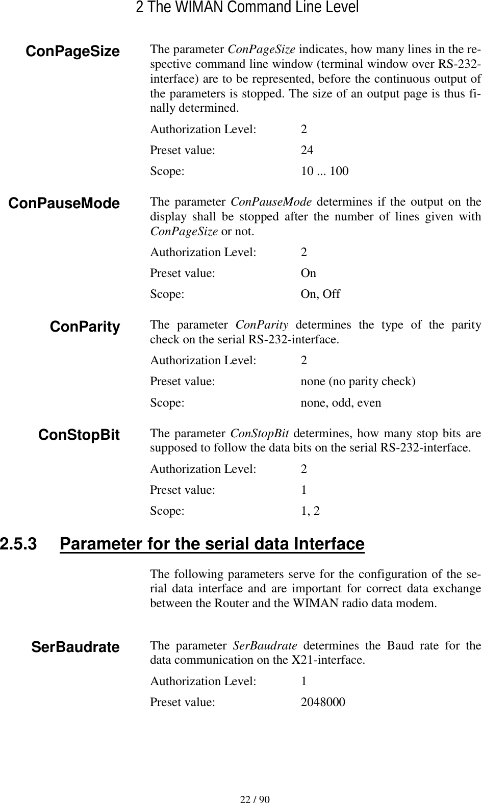   2 The WIMAN Command Line Level 22 / 90 The parameter ConPageSize indicates, how many lines in the re-spective command line window (terminal window over RS-232-interface) are to be represented, before the continuous output of the parameters is stopped. The size of an output page is thus fi-nally determined. Authorization Level:    2 Preset value:    24 Scope:    10 ... 100 The parameter ConPauseMode determines if the output on the display shall be stopped after the number of lines given with ConPageSize or not. Authorization Level:    2 Preset value:    On Scope:  On, Off The parameter ConParity determines the type of the parity check on the serial RS-232-interface. Authorization Level:    2 Preset value:    none (no parity check) Scope:    none, odd, even The parameter ConStopBit determines, how many stop bits are supposed to follow the data bits on the serial RS-232-interface. Authorization Level:    2 Preset value:    1 Scope:  1, 2 2.5.3  Parameter for the serial data Interface The following parameters serve for the configuration of the se-rial data interface and are important for correct data exchange between the Router and the WIMAN radio data modem.  The parameter SerBaudrate determines the Baud rate for the data communication on the X21-interface. Authorization Level:    1 Preset value:    2048000 SerBaudrate ConParity ConStopBit ConPageSize ConPauseMode 