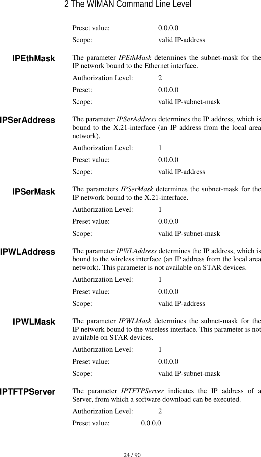   2 The WIMAN Command Line Level 24 / 90 Preset value:    0.0.0.0 Scope:  valid IP-address The parameter IPEthMask determines the subnet-mask for the IP network bound to the Ethernet interface. Authorization Level:    2 Preset:  0.0.0.0 Scope:  valid IP-subnet-mask The parameter IPSerAddress determines the IP address, which is bound to the X.21-interface (an IP address from the local area network). Authorization Level:    1 Preset value:    0.0.0.0 Scope:  valid IP-address The parameters IPSerMask determines the subnet-mask for the IP network bound to the X.21-interface. Authorization Level:    1 Preset value:    0.0.0.0 Scope:  valid IP-subnet-mask The parameter IPWLAddress determines the IP address, which is bound to the wireless interface (an IP address from the local area network). This parameter is not available on STAR devices. Authorization Level:    1 Preset value:    0.0.0.0 Scope:  valid IP-address The parameter IPWLMask determines the subnet-mask for the IP network bound to the wireless interface. This parameter is not available on STAR devices. Authorization Level:    1 Preset value:    0.0.0.0 Scope:  valid IP-subnet-mask The parameter IPTFTPServer indicates the IP address of a Server, from which a software download can be executed. Authorization Level:    2 Preset value:  0.0.0.0 IPEthMask IPSerAddress IPSerMask IPWLAddress IPWLMask IPTFTPServer 