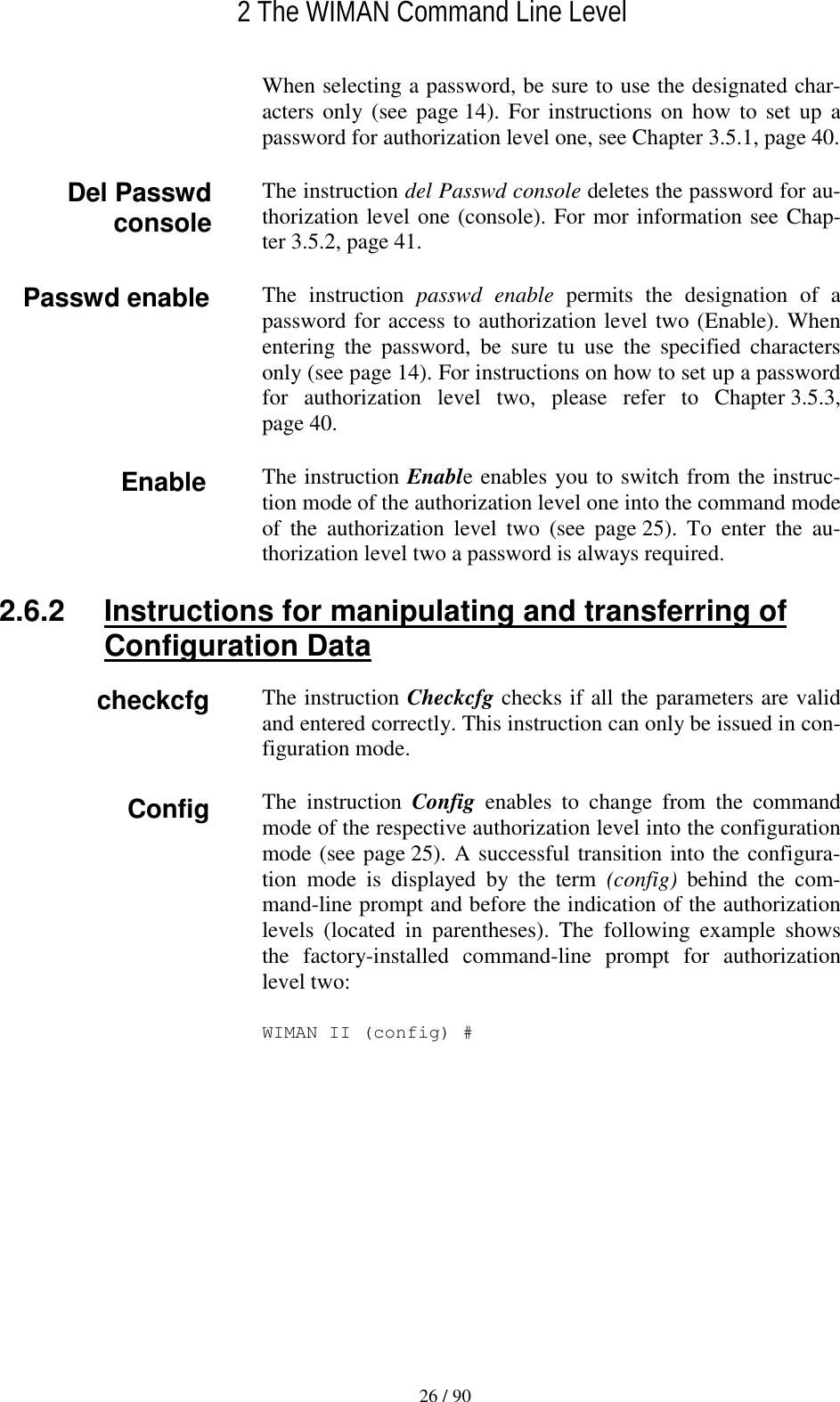   2 The WIMAN Command Line Level 26 / 90 When selecting a password, be sure to use the designated char-acters only (see page 14). For instructions on how to set up a password for authorization level one, see Chapter 3.5.1, page 40. The instruction del Passwd console deletes the password for au-thorization level one (console). For mor information see Chap-ter 3.5.2, page 41. The instruction passwd enable permits the designation of a password for access to authorization level two (Enable). When entering the password, be sure tu use the specified characters only (see page 14). For instructions on how to set up a password for authorization level two, please refer to Chapter 3.5.3, page 40. The instruction Enable enables you to switch from the instruc-tion mode of the authorization level one into the command mode of the authorization level two (see page 25). To enter the au-thorization level two a password is always required. 2.6.2  Instructions for manipulating and transferring of Configuration Data The instruction Checkcfg checks if all the parameters are valid and entered correctly. This instruction can only be issued in con-figuration mode. The instruction Config  enables to change from the command mode of the respective authorization level into the configuration mode (see page 25). A successful transition into the configura-tion mode is displayed by the term (config) behind the com-mand-line prompt and before the indication of the authorization levels (located in parentheses). The following example shows the factory-installed command-line prompt for authorization level two: WIMAN II (config) # Del Passwd console Enable Config Passwd enable checkcfg 