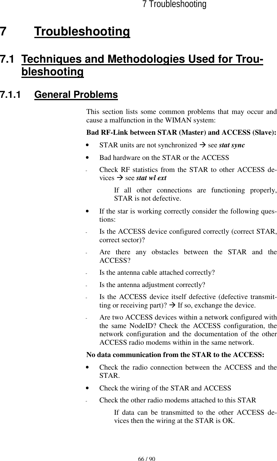   7 Troubleshooting  66 / 90 7 Troubleshooting 7.1  Techniques and Methodologies Used for Trou-bleshooting 7.1.1 General Problems This section lists some common problems that may occur and cause a malfunction in the WIMAN system: Bad RF-Link between STAR (Master) and ACCESS (Slave): •  STAR units are not synchronized ! see stat sync •  Bad hardware on the STAR or the ACCESS -  Check RF statistics from the STAR to other ACCESS de-vices ! see stat wl ext If all other connections are functioning properly, STAR is not defective. •  If the star is working correctly consider the following ques-tions: -  Is the ACCESS device configured correctly (correct STAR, correct sector)? -  Are there any obstacles between the STAR and the ACCESS? -  Is the antenna cable attached correctly? -  Is the antenna adjustment correctly? -  Is the ACCESS device itself defective (defective transmit-ting or receiving part)? ! If so, exchange the device. -  Are two ACCESS devices within a network configured with the same NodeID? Check the ACCESS configuration, the network configuration and the documentation of the other  ACCESS radio modems within in the same network. No data communication from the STAR to the ACCESS: •  Check the radio connection between the ACCESS and the STAR. •  Check the wiring of the STAR and ACCESS -  Check the other radio modems attached to this STAR If data can be transmitted to the other ACCESS de-vices then the wiring at the STAR is OK. 