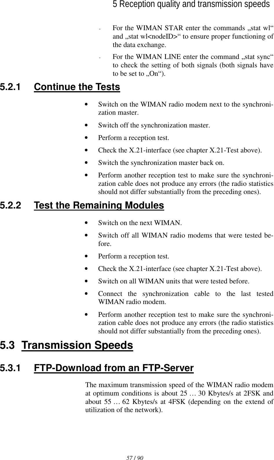   5 Reception quality and transmission speeds 57 / 90l-  For the WIMAN STAR enter the commands „stat wl“ and „stat wl&lt;nodeID&gt;“ to ensure proper functioning of the data exchange. -  For the WIMAN LINE enter the command „stat sync“ to check the setting of both signals (both signals have to be set to „On“). 5.2.1  Continue the Tests •  Switch on the WIMAN radio modem next to the synchroni-zation master. •  Switch off the synchronization master. •  Perform a reception test. •  Check the X.21-interface (see chapter X.21-Test above). •  Switch the synchronization master back on. •  Perform another reception test to make sure the synchroni-zation cable does not produce any errors (the radio statistics should not differ substantially from the preceding ones). 5.2.2  Test the Remaining Modules •  Switch on the next WIMAN. •  Switch off all WIMAN radio modems that were tested be-fore. •  Perform a reception test. •  Check the X.21-interface (see chapter X.21-Test above). •  Switch on all WIMAN units that were tested before. •  Connect the synchronization cable to the last tested WIMAN radio modem. •  Perform another reception test to make sure the synchroni-zation cable does not produce any errors (the radio statistics should not differ substantially from the preceding ones). 5.3 Transmission Speeds 5.3.1  FTP-Download from an FTP-Server The maximum transmission speed of the WIMAN radio modem at optimum conditions is about 25 … 30 Kbytes/s at 2FSK and about 55 … 62 Kbytes/s at 4FSK (depending on the extend of utilization of the network). 