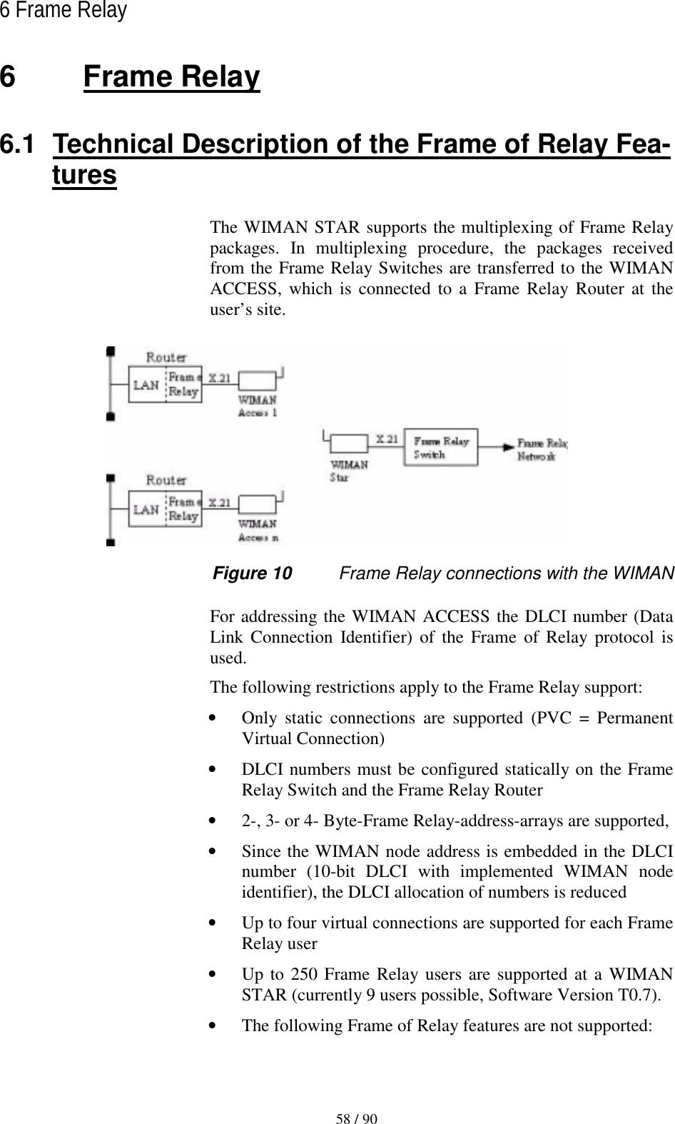   58 / 90 6 Frame Relay  6 Frame Relay 6.1  Technical Description of the Frame of Relay Fea-tures The WIMAN STAR supports the multiplexing of Frame Relay packages. In multiplexing procedure, the packages received from the Frame Relay Switches are transferred to the WIMAN ACCESS, which is connected to a Frame Relay Router at the user’s site.  Figure 10  Frame Relay connections with the WIMAN For addressing the WIMAN ACCESS the DLCI number (Data Link Connection Identifier) of the Frame of Relay protocol is used. The following restrictions apply to the Frame Relay support: •  Only static connections are supported (PVC = Permanent Virtual Connection) •  DLCI numbers must be configured statically on the Frame Relay Switch and the Frame Relay Router •  2-, 3- or 4- Byte-Frame Relay-address-arrays are supported, •  Since the WIMAN node address is embedded in the DLCI number (10-bit DLCI with implemented WIMAN node identifier), the DLCI allocation of numbers is reduced •  Up to four virtual connections are supported for each Frame Relay user •  Up to 250 Frame Relay users are supported at a WIMAN STAR (currently 9 users possible, Software Version T0.7). •  The following Frame of Relay features are not supported: 