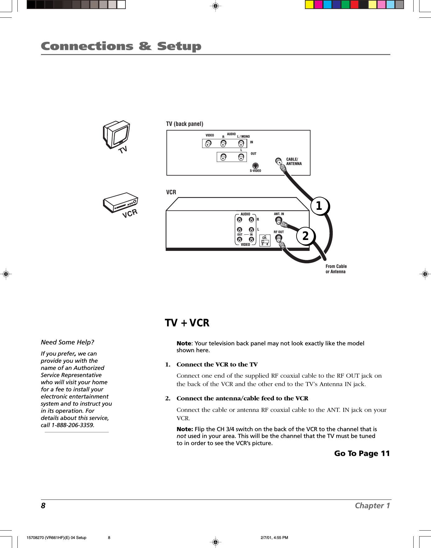 8Chapter 1Connections &amp; SetupTV + VCRNote: Your television back panel may not look exactly like the modelshown here.1. Connect the VCR to the TVConnect one end of the supplied RF coaxial cable to the RF OUT jack onthe back of the VCR and the other end to the TV’s Antenna IN jack.2. Connect the antenna/cable feed to the VCRConnect the cable or antenna RF coaxial cable to the ANT. IN jack on yourVCR.Note: Flip the CH 3/4 switch on the back of the VCR to the channel that isnot used in your area. This will be the channel that the TV must be tunedto in order to see the VCR’s picture.Go To Page 11Need Some Help?If you prefer, we canprovide you with thename of an AuthorizedService Representativewho will visit your homefor a fee to install yourelectronic entertainmentsystem and to instruct youin its operation. Fordetails about this service,call 1-888-206-3359.VCRTVVCRTV (back panel)CABLE/ANTENNA VIDEO RL / MONOS-VIDEOAUDIOLINOUTFrom Cableor AntennaANT. INRF OUTCH.VIDEOAUDIOOUT INRL3    42115708270 (VR661HF)(E) 04 Setup 2/7/01, 4:55 PM8