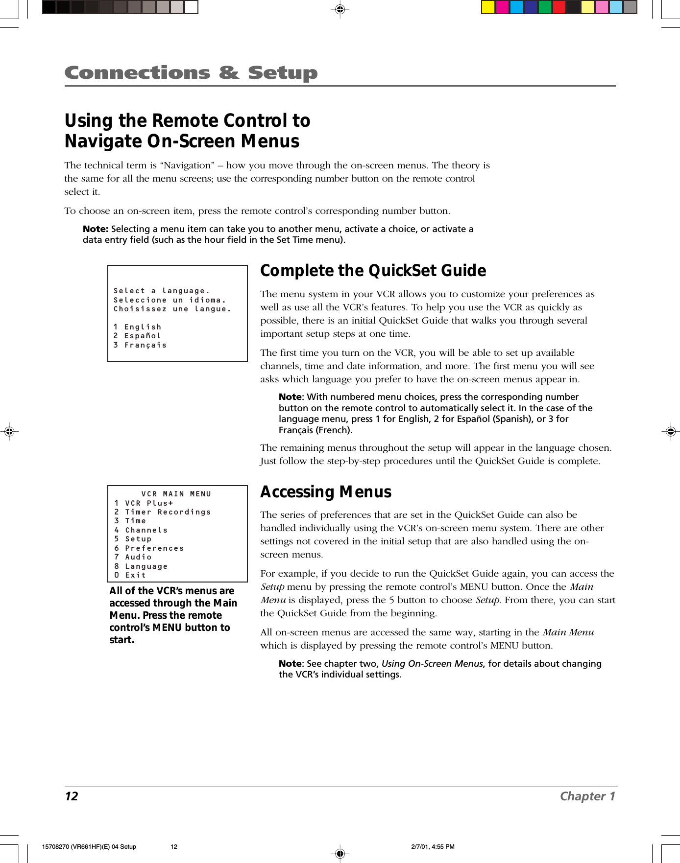 12 Chapter 1Connections &amp; SetupUsing the Remote Control toNavigate On-Screen MenusThe technical term is “Navigation” – how you move through the on-screen menus. The theory isthe same for all the menu screens; use the corresponding number button on the remote controlselect it.To choose an on-screen item, press the remote control’s corresponding number button.Note: Selecting a menu item can take you to another menu, activate a choice, or activate adata entry field (such as the hour field in the Set Time menu).Select a language.Seleccione un idioma.Choisissez une langue.1 English2 Español3 FrançaisComplete the QuickSet GuideThe menu system in your VCR allows you to customize your preferences aswell as use all the VCR’s features. To help you use the VCR as quickly aspossible, there is an initial QuickSet Guide that walks you through severalimportant setup steps at one time.The first time you turn on the VCR, you will be able to set up availablechannels, time and date information, and more. The first menu you will seeasks which language you prefer to have the on-screen menus appear in.Note: With numbered menu choices, press the corresponding numberbutton on the remote control to automatically select it. In the case of thelanguage menu, press 1 for English, 2 for Español (Spanish), or 3 forFrançais (French).The remaining menus throughout the setup will appear in the language chosen.Just follow the step-by-step procedures until the QuickSet Guide is complete.Accessing MenusThe series of preferences that are set in the QuickSet Guide can also behandled individually using the VCR’s on-screen menu system. There are othersettings not covered in the initial setup that are also handled using the on-screen menus.For example, if you decide to run the QuickSet Guide again, you can access theSetup menu by pressing the remote control’s MENU button. Once the MainMenu is displayed, press the 5 button to choose Setup. From there, you can startthe QuickSet Guide from the beginning.All on-screen menus are accessed the same way, starting in the Main Menuwhich is displayed by pressing the remote control’s MENU button.Note: See chapter two, Using On-Screen Menus, for details about changingthe VCR’s individual settings.     VCR MAIN MENU1 VCR Plus+2 Timer Recordings3 Time4 Channels5 Setup6 Preferences7 Audio8 Language0 ExitAll of the VCR’s menus areaccessed through the MainMenu. Press the remotecontrol’s MENU button tostart.15708270 (VR661HF)(E) 04 Setup 2/7/01, 4:55 PM12