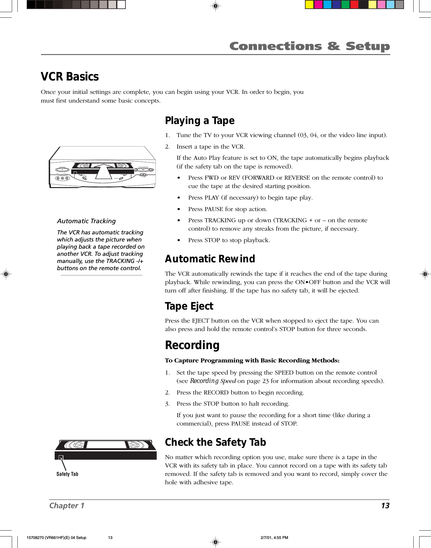 Chapter 1 13Connections &amp; SetupVCR BasicsOnce your initial settings are complete, you can begin using your VCR. In order to begin, youmust first understand some basic concepts..Safety TabAutomatic TrackingThe VCR has automatic trackingwhich adjusts the picture whenplaying back a tape recorded onanother VCR. To adjust trackingmanually, use the TRACKING -/+buttons on the remote control.Playing a Tape1. Tune the TV to your VCR viewing channel (03, 04, or the video line input).2. Insert a tape in the VCR.If the Auto Play feature is set to ON, the tape automatically begins playback(if the safety tab on the tape is removed).•Press FWD or REV (FORWARD or REVERSE on the remote control) tocue the tape at the desired starting position.•Press PLAY (if necessary) to begin tape play.•Press PAUSE for stop action.•Press TRACKING up or down (TRACKING + or – on the remotecontrol) to remove any streaks from the picture, if necessary.•Press STOP to stop playback.Automatic RewindThe VCR automatically rewinds the tape if it reaches the end of the tape duringplayback. While rewinding, you can press the ON•OFF button and the VCR willturn off after finishing. If the tape has no safety tab, it will be ejected.Tape EjectPress the EJECT button on the VCR when stopped to eject the tape. You canalso press and hold the remote control’s STOP button for three seconds.RecordingTo Capture Programming with Basic Recording Methods:1. Set the tape speed by pressing the SPEED button on the remote control(see Recording Speed on page 23 for information about recording speeds).2. Press the RECORD button to begin recording.3. Press the STOP button to halt recording.If you just want to pause the recording for a short time (like during acommercial), press PAUSE instead of STOP.Check the Safety TabNo matter which recording option you use, make sure there is a tape in theVCR with its safety tab in place. You cannot record on a tape with its safety tabremoved. If the safety tab is removed and you want to record, simply cover thehole with adhesive tape.15708270 (VR661HF)(E) 04 Setup 2/7/01, 4:55 PM13