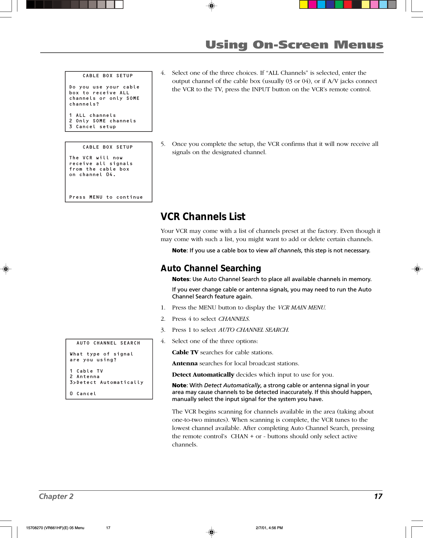 Chapter 2 17Using On-Screen Menus4. Select one of the three choices. If “ALL Channels” is selected, enter theoutput channel of the cable box (usually 03 or 04), or if A/V jacks connectthe VCR to the TV, press the INPUT button on the VCR’s remote control.5. Once you complete the setup, the VCR confirms that it will now receive allsignals on the designated channel.VCR Channels ListYour VCR may come with a list of channels preset at the factory. Even though itmay come with such a list, you might want to add or delete certain channels.Note: If you use a cable box to view all channels, this step is not necessary.Auto Channel SearchingNotes: Use Auto Channel Search to place all available channels in memory.If you ever change cable or antenna signals, you may need to run the AutoChannel Search feature again.1. Press the MENU button to display the VCR MAIN MENU.2. Press 4 to select CHANNELS.3. Press 1 to select AUTO CHANNEL SEARCH.4. Select one of the three options:Cable TV searches for cable stations.Antenna searches for local broadcast stations.Detect Automatically decides which input to use for you.Note: With Detect Automatically, a strong cable or antenna signal in yourarea may cause channels to be detected inaccurately. If this should happen,manually select the input signal for the system you have.The VCR begins scanning for channels available in the area (taking aboutone-to-two minutes). When scanning is complete, the VCR tunes to thelowest channel available. After completing Auto Channel Search, pressingthe remote control’s  CHAN + or - buttons should only select activechannels.    CABLE BOX SETUPDo you use your cablebox to receive ALLchannels or only SOME channels?1 ALL channels2 Only SOME channels3 Cancel setup    CABLE BOX SETUPThe VCR will now receive all signals from the cable boxon channel 04.Press MENU to continue  AUTO CHANNEL SEARCHWhat type of signal are you using?1 Cable TV2 Antenna3&gt;Detect Automatically0 Cancel 15708270 (VR661HF)(E) 05 Menu 2/7/01, 4:56 PM17