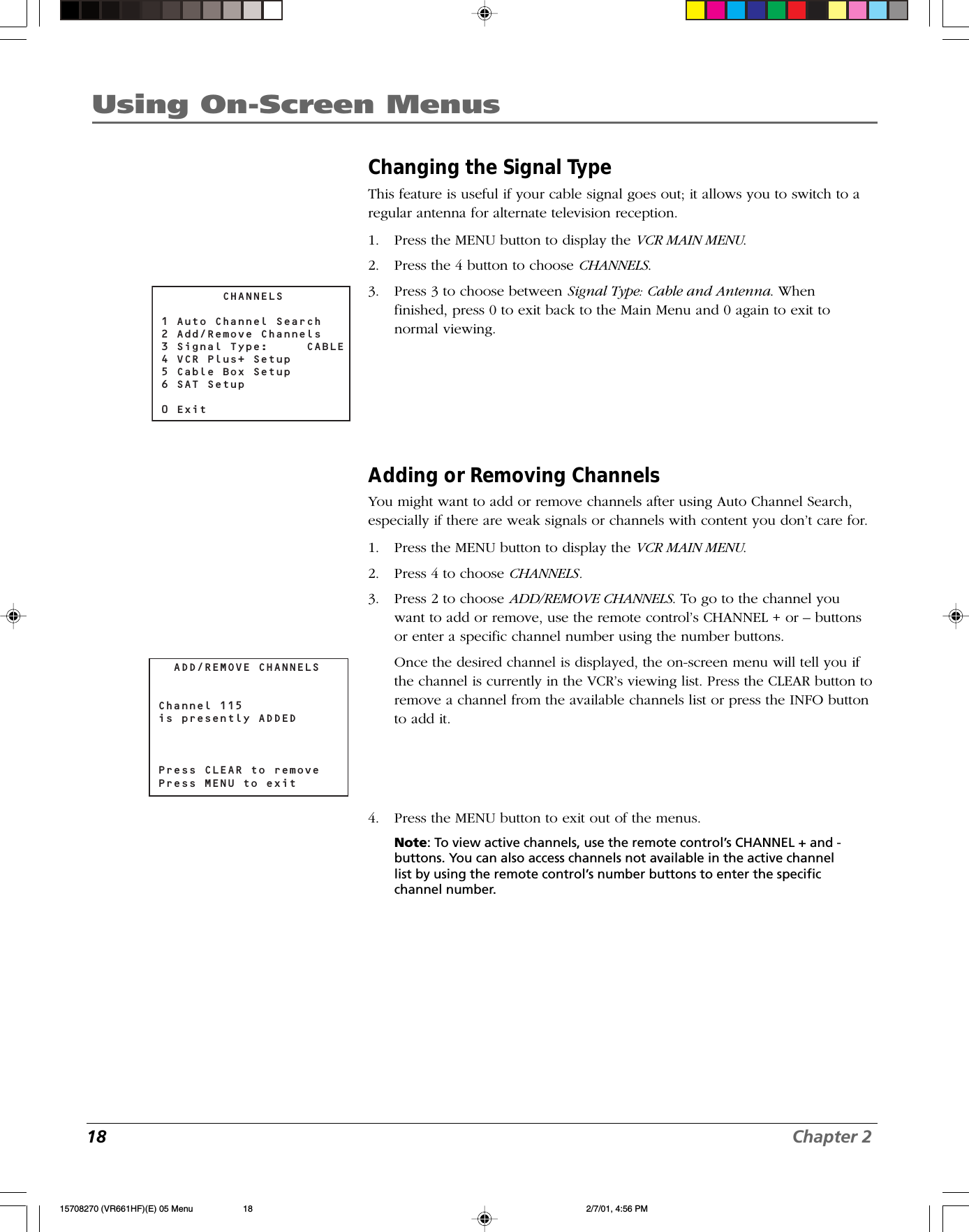18 Chapter 2Using On-Screen MenusChanging the Signal TypeThis feature is useful if your cable signal goes out; it allows you to switch to aregular antenna for alternate television reception.1. Press the MENU button to display the VCR MAIN MENU.2. Press the 4 button to choose CHANNELS.3. Press 3 to choose between Signal Type: Cable and Antenna. Whenfinished, press 0 to exit back to the Main Menu and 0 again to exit tonormal viewing.Adding or Removing ChannelsYou might want to add or remove channels after using Auto Channel Search,especially if there are weak signals or channels with content you don’t care for.1. Press the MENU button to display the VCR MAIN MENU.2. Press 4 to choose CHANNELS.3. Press 2 to choose ADD/REMOVE CHANNELS. To go to the channel youwant to add or remove, use the remote control’s CHANNEL + or – buttonsor enter a specific channel number using the number buttons.Once the desired channel is displayed, the on-screen menu will tell you ifthe channel is currently in the VCR’s viewing list. Press the CLEAR button toremove a channel from the available channels list or press the INFO buttonto add it.4. Press the MENU button to exit out of the menus.Note: To view active channels, use the remote control’s CHANNEL + and -buttons. You can also access channels not available in the active channellist by using the remote control’s number buttons to enter the specificchannel number.        CHANNELS1 Auto Channel Search2 Add/Remove Channels3 Signal Type:     CABLE 4 VCR Plus+ Setup5 Cable Box Setup6 SAT Setup0 Exit  ADD/REMOVE CHANNELSChannel 115is presently ADDED Press CLEAR to removePress MENU to exit15708270 (VR661HF)(E) 05 Menu 2/7/01, 4:56 PM18