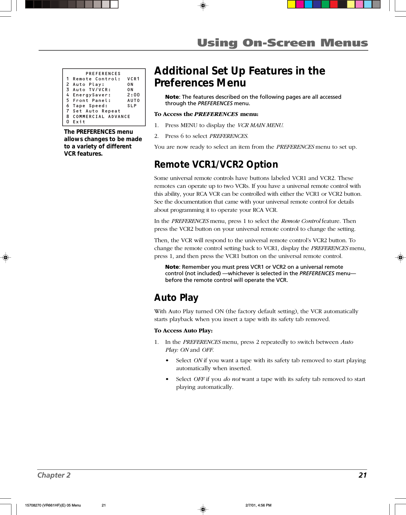 Chapter 2 21Using On-Screen MenusAdditional Set Up Features in thePreferences MenuNote: The features described on the following pages are all accessedthrough the PREFERENCES menu.To Access the PREFERENCES menu:1. Press MENU to display the VCR MAIN MENU.2. Press 6 to select PREFERENCES.You are now ready to select an item from the PREFERENCES menu to set up.Remote VCR1/VCR2 OptionSome universal remote controls have buttons labeled VCR1 and VCR2. Theseremotes can operate up to two VCRs. If you have a universal remote control withthis ability, your RCA VCR can be controlled with either the VCR1 or VCR2 button.See the documentation that came with your universal remote control for detailsabout programming it to operate your RCA VCR.In the PREFERENCES menu, press 1 to select the Remote Control feature. Thenpress the VCR2 button on your universal remote control to change the setting.Then, the VCR will respond to the universal remote control’s VCR2 button. Tochange the remote control setting back to VCR1, display the PREFERENCES menu,press 1, and then press the VCR1 button on the universal remote control.Note: Remember you must press VCR1 or VCR2 on a universal remotecontrol (not included) —whichever is selected in the PREFERENCES menu—before the remote control will operate the VCR.Auto PlayWith Auto Play turned ON (the factory default setting), the VCR automaticallystarts playback when you insert a tape with its safety tab removed.To Access Auto Play:1. In the PREFERENCES menu, press 2 repeatedly to switch between AutoPlay: ON and OFF.•Select ON if you want a tape with its safety tab removed to start playingautomatically when inserted.•Select OFF if you do not want a tape with its safety tab removed to startplaying automatically.      PREFERENCES1 Remote Control:  VCR12 Auto Play:    ON3 Auto TV/VCR:  ON4 EnergySaver:  2:005 Front Panel:  AUTO6 Tape Speed:  SLP7 Set Auto Repeat8 COMMERCIAL ADVANCE0 ExitThe PREFERENCES menuallows changes to be madeto a variety of differentVCR features.15708270 (VR661HF)(E) 05 Menu 2/7/01, 4:56 PM21