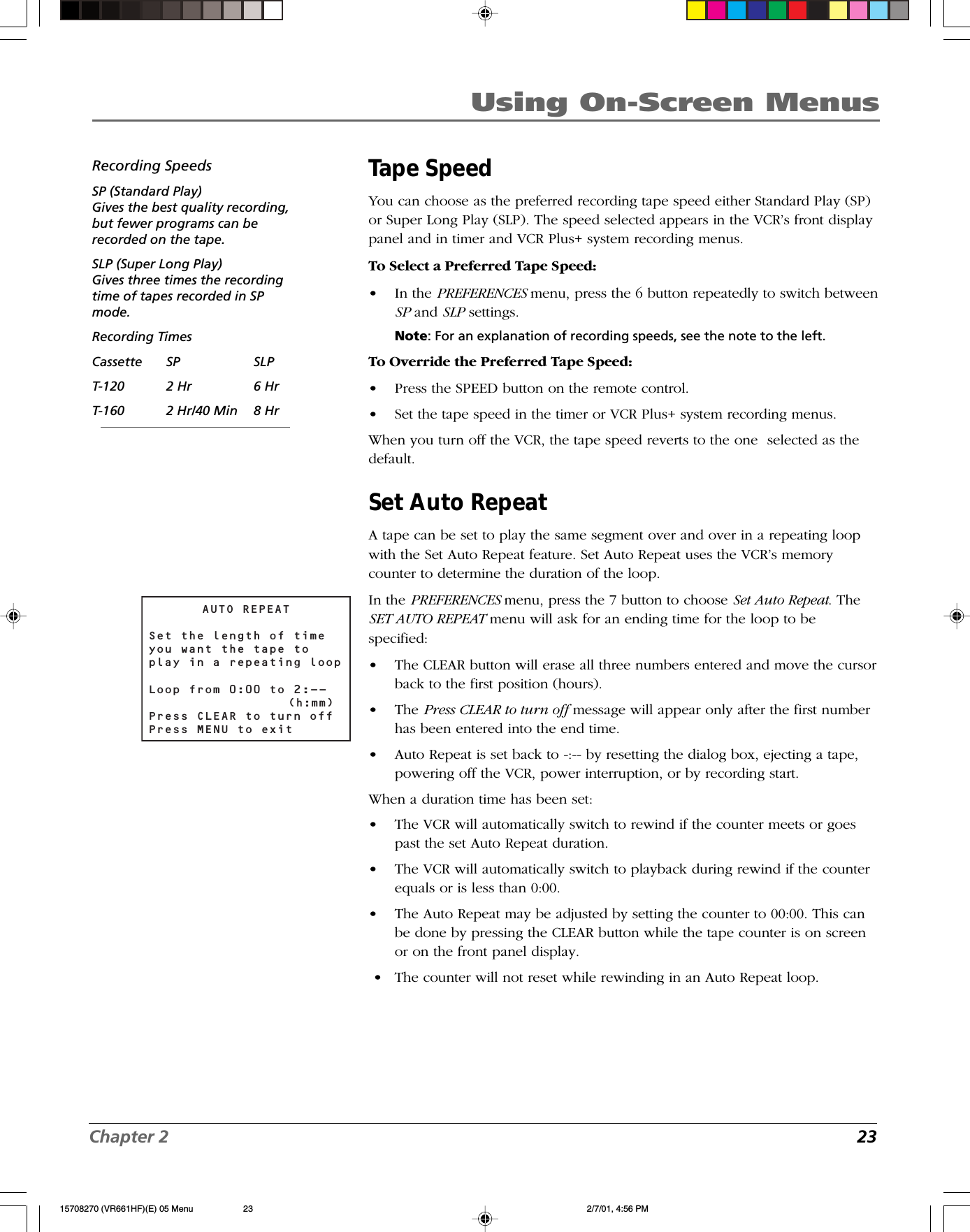 Chapter 2 23Using On-Screen MenusTape SpeedYou can choose as the preferred recording tape speed either Standard Play (SP)or Super Long Play (SLP). The speed selected appears in the VCR’s front displaypanel and in timer and VCR Plus+ system recording menus.To Select a Preferred Tape Speed:•In the PREFERENCES menu, press the 6 button repeatedly to switch betweenSP and SLP settings.Note: For an explanation of recording speeds, see the note to the left.To Override the Preferred Tape Speed:•Press the SPEED button on the remote control.•Set the tape speed in the timer or VCR Plus+ system recording menus.When you turn off the VCR, the tape speed reverts to the one  selected as thedefault.Set Auto RepeatA tape can be set to play the same segment over and over in a repeating loopwith the Set Auto Repeat feature. Set Auto Repeat uses the VCR’s memorycounter to determine the duration of the loop.In the PREFERENCES menu, press the 7 button to choose Set Auto Repeat. TheSET AUTO REPEAT menu will ask for an ending time for the loop to bespecified:•The CLEAR button will erase all three numbers entered and move the cursorback to the first position (hours).•The Press CLEAR to turn off message will appear only after the first numberhas been entered into the end time.•Auto Repeat is set back to -:-- by resetting the dialog box, ejecting a tape,powering off the VCR, power interruption, or by recording start.When a duration time has been set:•The VCR will automatically switch to rewind if the counter meets or goespast the set Auto Repeat duration.•The VCR will automatically switch to playback during rewind if the counterequals or is less than 0:00.•The Auto Repeat may be adjusted by setting the counter to 00:00. This canbe done by pressing the CLEAR button while the tape counter is on screenor on the front panel display. •The counter will not reset while rewinding in an Auto Repeat loop.AUTO REPEATSet the length of timeyou want the tape toplay in a repeating loopLoop from 0:00 to 2:--   (h:mm)Press CLEAR to turn offPress MENU to exitRecording SpeedsSP (Standard Play)Gives the best quality recording,but fewer programs can berecorded on the tape.SLP (Super Long Play)Gives three times the recordingtime of tapes recorded in SPmode.Recording TimesCassette SP SLPT-120 2 Hr 6 HrT-160 2 Hr/40 Min 8 Hr15708270 (VR661HF)(E) 05 Menu 2/7/01, 4:56 PM23