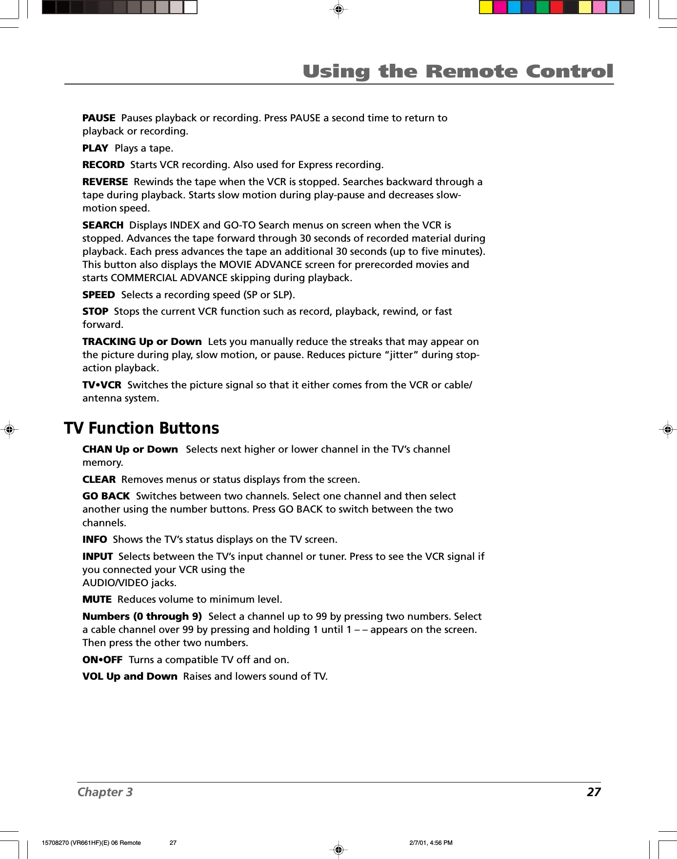 Chapter 3 27Using the Remote ControlPAUSE  Pauses playback or recording. Press PAUSE a second time to return toplayback or recording.PLAY  Plays a tape.RECORD  Starts VCR recording. Also used for Express recording.REVERSE  Rewinds the tape when the VCR is stopped. Searches backward through atape during playback. Starts slow motion during play-pause and decreases slow-motion speed.SEARCH  Displays INDEX and GO-TO Search menus on screen when the VCR isstopped. Advances the tape forward through 30 seconds of recorded material duringplayback. Each press advances the tape an additional 30 seconds (up to five minutes).This button also displays the MOVIE ADVANCE screen for prerecorded movies andstarts COMMERCIAL ADVANCE skipping during playback.SPEED  Selects a recording speed (SP or SLP).STOP  Stops the current VCR function such as record, playback, rewind, or fastforward.TRACKING Up or Down  Lets you manually reduce the streaks that may appear onthe picture during play, slow motion, or pause. Reduces picture “jitter” during stop-action playback.TV•VCR  Switches the picture signal so that it either comes from the VCR or cable/antenna system.TV Function ButtonsCHAN Up or Down    Selects next higher or lower channel in the TV’s channelmemory.CLEAR  Removes menus or status displays from the screen.GO BACK  Switches between two channels. Select one channel and then selectanother using the number buttons. Press GO BACK to switch between the twochannels.INFO  Shows the TV’s status displays on the TV screen.INPUT  Selects between the TV’s input channel or tuner. Press to see the VCR signal ifyou connected your VCR using theAUDIO/VIDEO jacks.MUTE  Reduces volume to minimum level.Numbers (0 through 9)  Select a channel up to 99 by pressing two numbers. Selecta cable channel over 99 by pressing and holding 1 until 1 – – appears on the screen.Then press the other two numbers.ON•OFF  Turns a compatible TV off and on.VOL Up and Down  Raises and lowers sound of TV.15708270 (VR661HF)(E) 06 Remote 2/7/01, 4:56 PM27