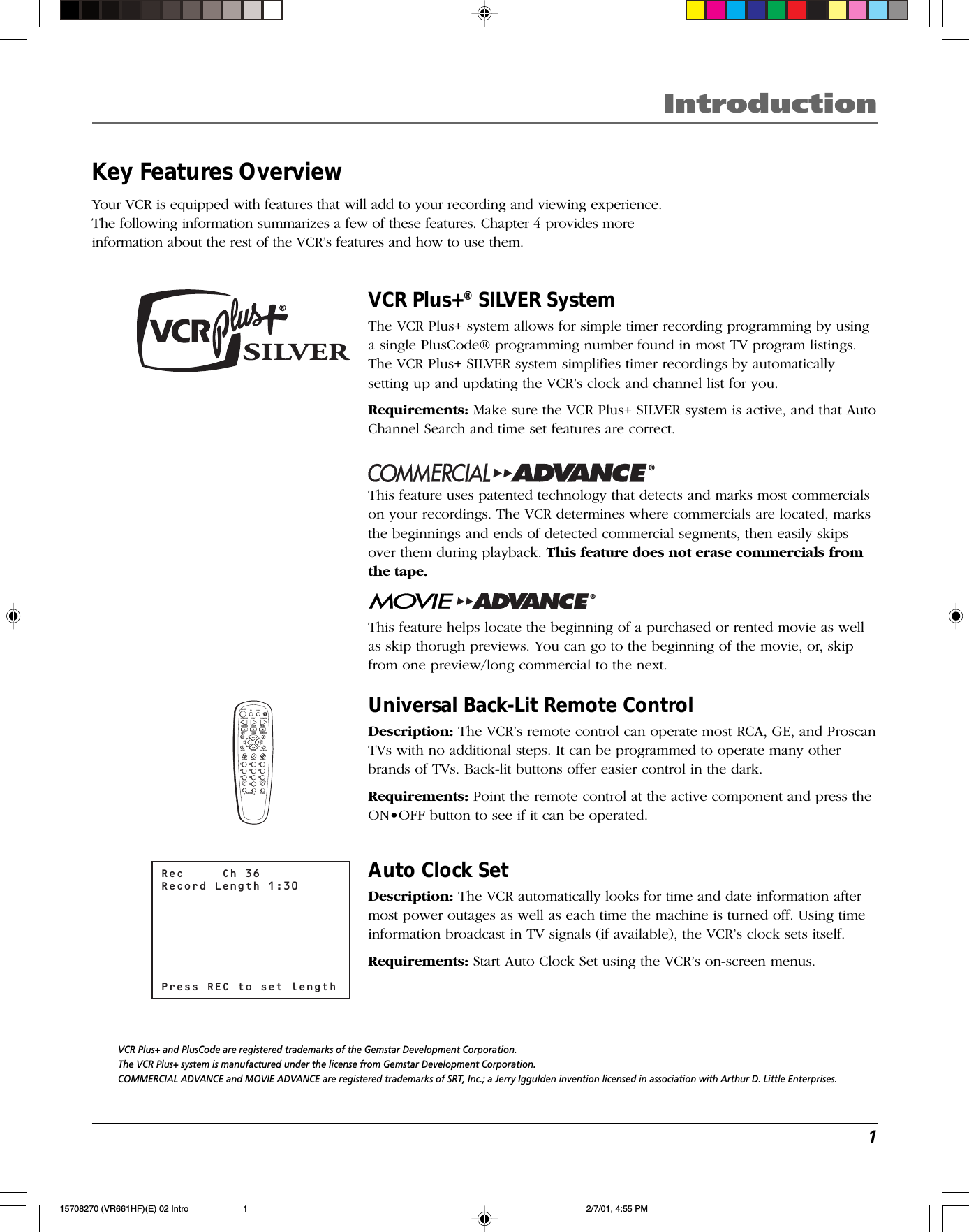 1IntroductionIntroductionKey Features OverviewYour VCR is equipped with features that will add to your recording and viewing experience.The following information summarizes a few of these features. Chapter 4 provides moreinformation about the rest of the VCR’s features and how to use them.INPUTTV•VCRON•OFFPLAY FORWARDRECORD STOP PAUSEF.ADVCLEAR MENU SPEEDTRACKING1472583690CHANVOLVOLCHANINFO SEARCHMUTE GO BACK TV VCRREVERSERec     Ch 36Record Length 1:30Press REC to set lengthVCR Plus+® SILVER SystemThe VCR Plus+ system allows for simple timer recording programming by usinga single PlusCode® programming number found in most TV program listings.The VCR Plus+ SILVER system simplifies timer recordings by automaticallysetting up and updating the VCR’s clock and channel list for you.Requirements: Make sure the VCR Plus+ SILVER system is active, and that AutoChannel Search and time set features are correct.®This feature uses patented technology that detects and marks most commercialson your recordings. The VCR determines where commercials are located, marksthe beginnings and ends of detected commercial segments, then easily skipsover them during playback. This feature does not erase commercials fromthe tape.®This feature helps locate the beginning of a purchased or rented movie as wellas skip thorugh previews. You can go to the beginning of the movie, or, skipfrom one preview/long commercial to the next.Universal Back-Lit Remote ControlDescription: The VCR’s remote control can operate most RCA, GE, and ProscanTVs with no additional steps. It can be programmed to operate many otherbrands of TVs. Back-lit buttons offer easier control in the dark.Requirements: Point the remote control at the active component and press theON•OFF button to see if it can be operated.Auto Clock SetDescription: The VCR automatically looks for time and date information aftermost power outages as well as each time the machine is turned off. Using timeinformation broadcast in TV signals (if available), the VCR’s clock sets itself.Requirements: Start Auto Clock Set using the VCR’s on-screen menus.VCR Plus+ and PlusCode are registered trademarks of the Gemstar Development Corporation.The VCR Plus+ system is manufactured under the license from Gemstar Development Corporation.COMMERCIAL ADVANCE and MOVIE ADVANCE are registered trademarks of SRT, Inc.; a Jerry Iggulden invention licensed in association with Arthur D. Little Enterprises.15708270 (VR661HF)(E) 02 Intro 2/7/01, 4:55 PM1