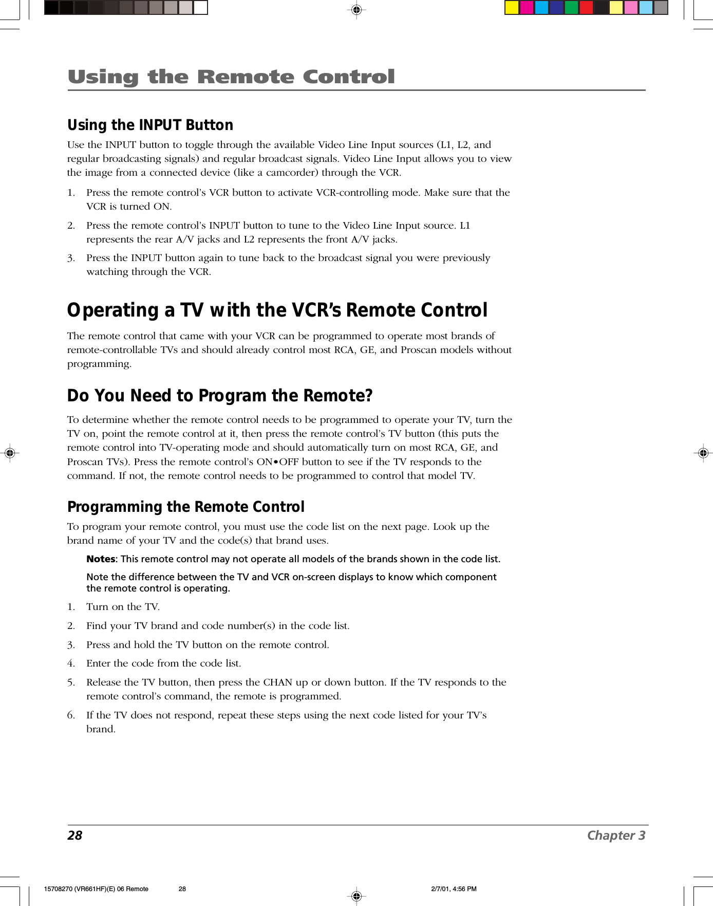 28 Chapter 3Using the Remote ControlUsing the INPUT ButtonUse the INPUT button to toggle through the available Video Line Input sources (L1, L2, andregular broadcasting signals) and regular broadcast signals. Video Line Input allows you to viewthe image from a connected device (like a camcorder) through the VCR.1. Press the remote control’s VCR button to activate VCR-controlling mode. Make sure that theVCR is turned ON.2. Press the remote control’s INPUT button to tune to the Video Line Input source. L1represents the rear A/V jacks and L2 represents the front A/V jacks.3. Press the INPUT button again to tune back to the broadcast signal you were previouslywatching through the VCR.Operating a TV with the VCR’s Remote ControlThe remote control that came with your VCR can be programmed to operate most brands ofremote-controllable TVs and should already control most RCA, GE, and Proscan models withoutprogramming.Do You Need to Program the Remote?To determine whether the remote control needs to be programmed to operate your TV, turn theTV on, point the remote control at it, then press the remote control’s TV button (this puts theremote control into TV-operating mode and should automatically turn on most RCA, GE, andProscan TVs). Press the remote control’s ON•OFF button to see if the TV responds to thecommand. If not, the remote control needs to be programmed to control that model TV.Programming the Remote ControlTo program your remote control, you must use the code list on the next page. Look up thebrand name of your TV and the code(s) that brand uses.Notes: This remote control may not operate all models of the brands shown in the code list.Note the difference between the TV and VCR on-screen displays to know which componentthe remote control is operating.1. Turn on the TV.2. Find your TV brand and code number(s) in the code list.3. Press and hold the TV button on the remote control.4. Enter the code from the code list.5. Release the TV button, then press the CHAN up or down button. If the TV responds to theremote control’s command, the remote is programmed.6. If the TV does not respond, repeat these steps using the next code listed for your TV’sbrand.15708270 (VR661HF)(E) 06 Remote 2/7/01, 4:56 PM28