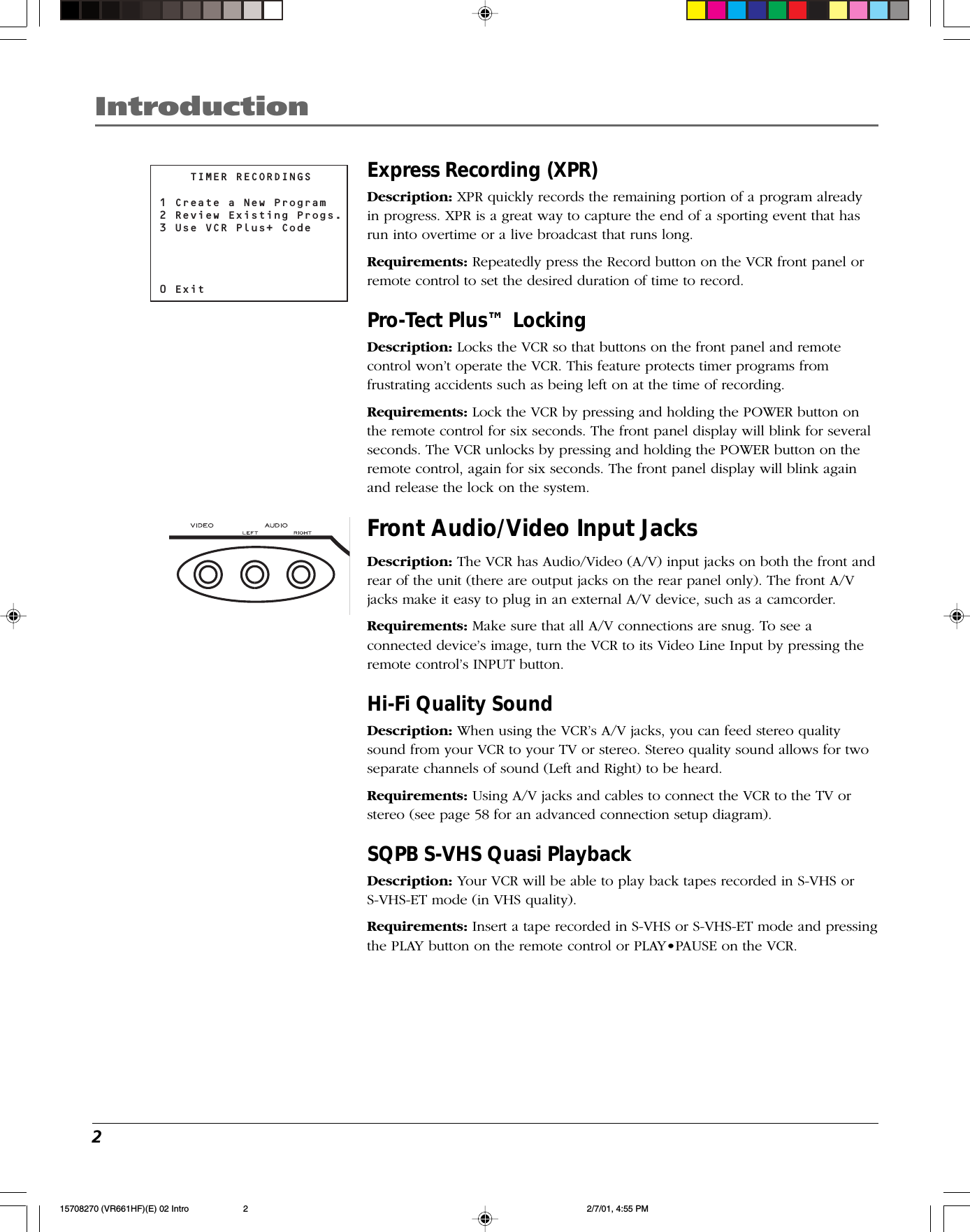 2IntroductionExpress Recording (XPR)Description: XPR quickly records the remaining portion of a program alreadyin progress. XPR is a great way to capture the end of a sporting event that hasrun into overtime or a live broadcast that runs long.Requirements: Repeatedly press the Record button on the VCR front panel orremote control to set the desired duration of time to record.Pro-Tect Plus™ LockingDescription: Locks the VCR so that buttons on the front panel and remotecontrol won’t operate the VCR. This feature protects timer programs fromfrustrating accidents such as being left on at the time of recording.Requirements: Lock the VCR by pressing and holding the POWER button onthe remote control for six seconds. The front panel display will blink for severalseconds. The VCR unlocks by pressing and holding the POWER button on theremote control, again for six seconds. The front panel display will blink againand release the lock on the system.Front Audio/Video Input JacksDescription: The VCR has Audio/Video (A/V) input jacks on both the front andrear of the unit (there are output jacks on the rear panel only). The front A/Vjacks make it easy to plug in an external A/V device, such as a camcorder.Requirements: Make sure that all A/V connections are snug. To see aconnected device’s image, turn the VCR to its Video Line Input by pressing theremote control’s INPUT button.Hi-Fi Quality SoundDescription: When using the VCR’s A/V jacks, you can feed stereo qualitysound from your VCR to your TV or stereo. Stereo quality sound allows for twoseparate channels of sound (Left and Right) to be heard.Requirements: Using A/V jacks and cables to connect the VCR to the TV orstereo (see page 58 for an advanced connection setup diagram).SQPB S-VHS Quasi PlaybackDescription: Your VCR will be able to play back tapes recorded in S-VHS orS-VHS-ET mode (in VHS quality).Requirements: Insert a tape recorded in S-VHS or S-VHS-ET mode and pressingthe PLAY button on the remote control or PLAY•PAUSE on the VCR.    TIMER RECORDINGS1 Create a New Program2 Review Existing Progs.3 Use VCR Plus+ Code0 Exit15708270 (VR661HF)(E) 02 Intro 2/7/01, 4:55 PM2