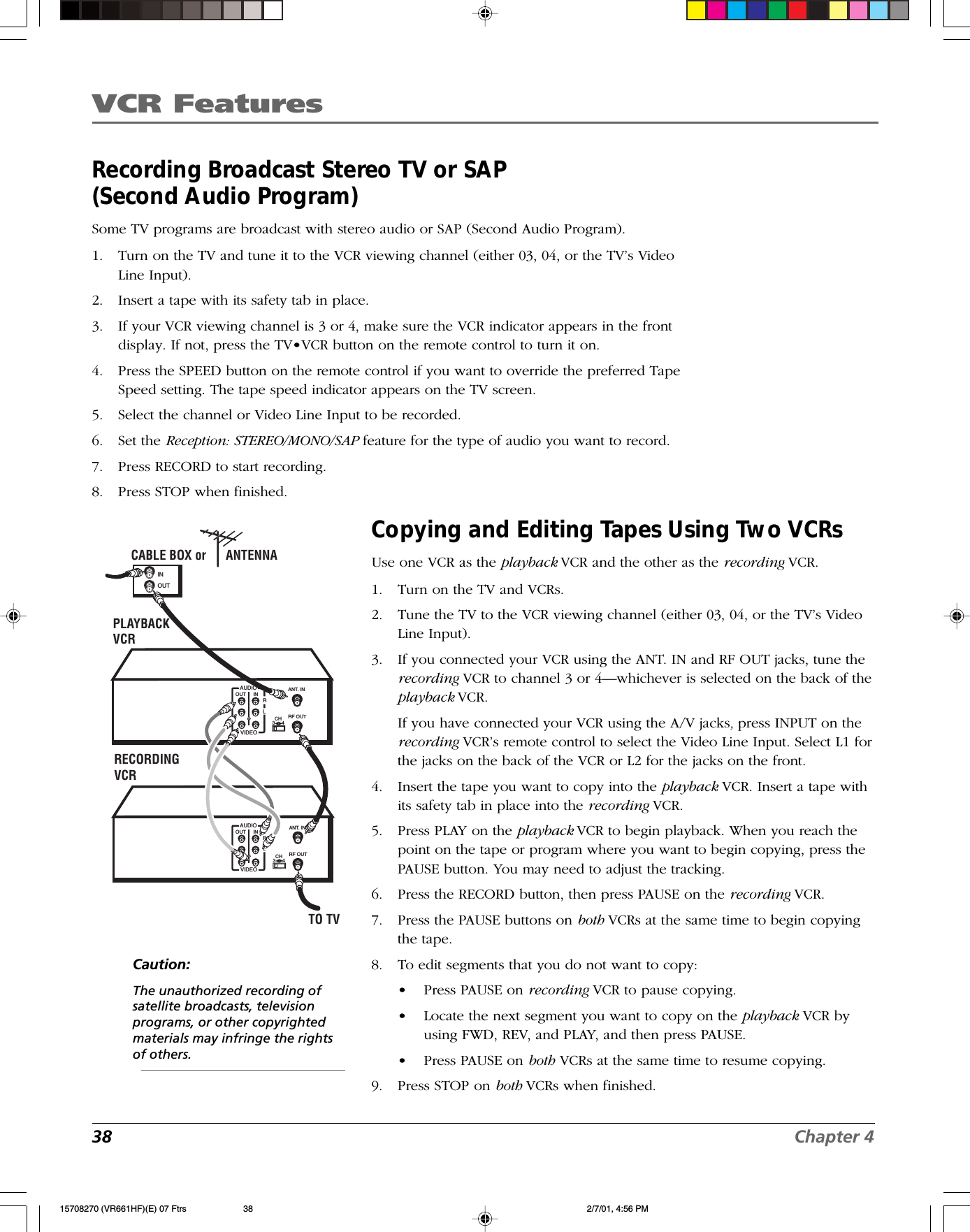 VCR Features38 Chapter 4Recording Broadcast Stereo TV or SAP(Second Audio Program)Some TV programs are broadcast with stereo audio or SAP (Second Audio Program).1. Turn on the TV and tune it to the VCR viewing channel (either 03, 04, or the TV’s VideoLine Input).2. Insert a tape with its safety tab in place.3. If your VCR viewing channel is 3 or 4, make sure the VCR indicator appears in the frontdisplay. If not, press the TV•VCR button on the remote control to turn it on.4. Press the SPEED button on the remote control if you want to override the preferred TapeSpeed setting. The tape speed indicator appears on the TV screen.5. Select the channel or Video Line Input to be recorded.6. Set the Reception: STEREO/MONO/SAP feature for the type of audio you want to record.7. Press RECORD to start recording.8. Press STOP when finished.Caution:The unauthorized recording ofsatellite broadcasts, televisionprograms, or other copyrightedmaterials may infringe the rightsof others.CABLE BOX or      ANTENNAINOUTTO TVPLAYBACKVCRRECORDING VCR   CHANT. INOUT INAUDIORLVIDEO3     4RF OUT   CH3     4OUT INAUDIORLVIDEOANT. INRF OUTCopying and Editing Tapes Using Two VCRsUse one VCR as the playback VCR and the other as the recording VCR.1. Turn on the TV and VCRs.2. Tune the TV to the VCR viewing channel (either 03, 04, or the TV’s VideoLine Input).3. If you connected your VCR using the ANT. IN and RF OUT jacks, tune therecording VCR to channel 3 or 4—whichever is selected on the back of theplayback VCR.If you have connected your VCR using the A/V jacks, press INPUT on therecording VCR’s remote control to select the Video Line Input. Select L1 forthe jacks on the back of the VCR or L2 for the jacks on the front.4. Insert the tape you want to copy into the playback VCR. Insert a tape withits safety tab in place into the recording VCR.5. Press PLAY on the playback VCR to begin playback. When you reach thepoint on the tape or program where you want to begin copying, press thePAUSE button. You may need to adjust the tracking.6. Press the RECORD button, then press PAUSE on the recording VCR.7. Press the PAUSE buttons on both VCRs at the same time to begin copyingthe tape.8. To edit segments that you do not want to copy:•Press PAUSE on recording VCR to pause copying.•Locate the next segment you want to copy on the playback VCR byusing FWD, REV, and PLAY, and then press PAUSE.•Press PAUSE on both VCRs at the same time to resume copying.9. Press STOP on both VCRs when finished.15708270 (VR661HF)(E) 07 Ftrs 2/7/01, 4:56 PM38