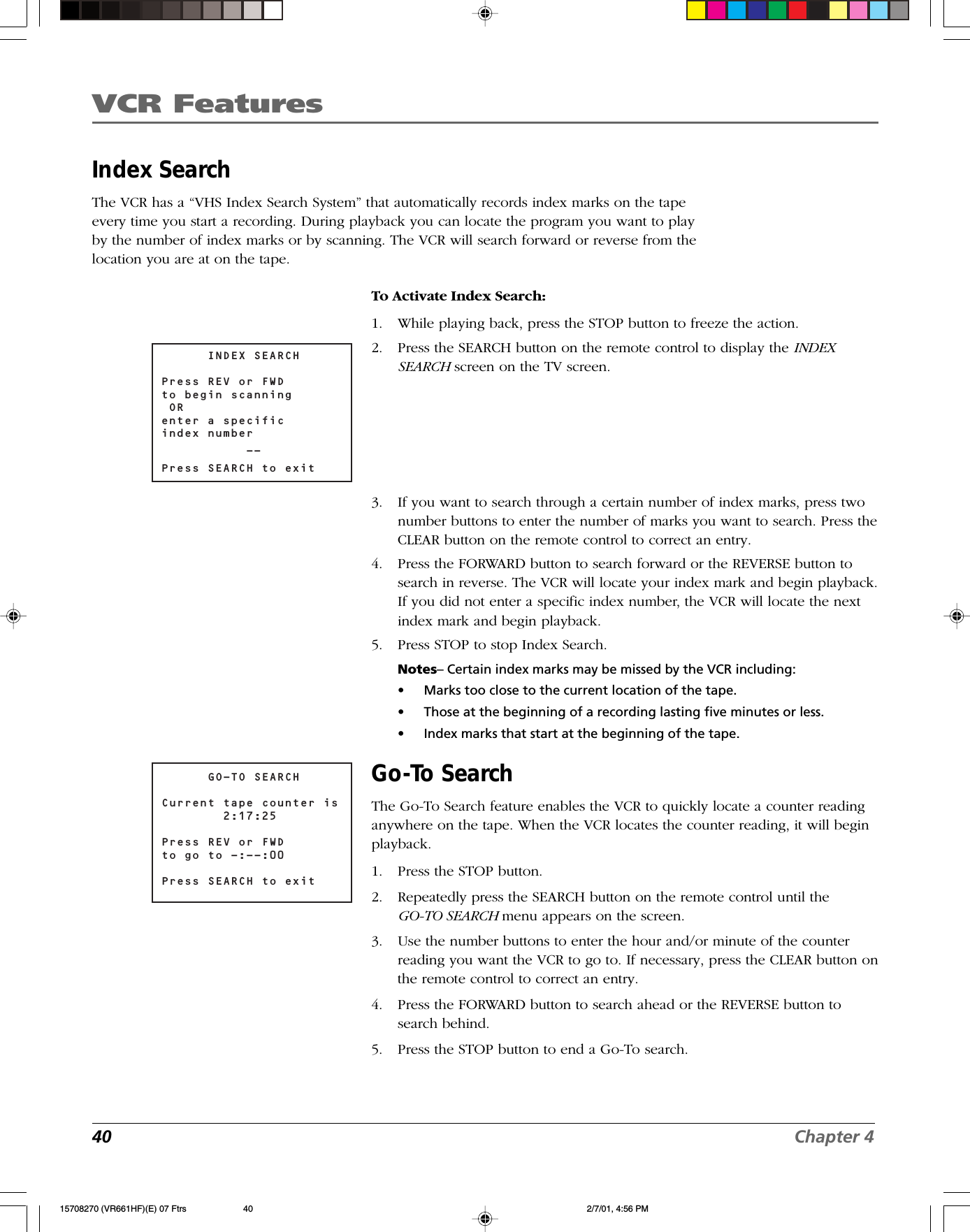 VCR Features40 Chapter 4Index SearchThe VCR has a “VHS Index Search System” that automatically records index marks on the tapeevery time you start a recording. During playback you can locate the program you want to playby the number of index marks or by scanning. The VCR will search forward or reverse from thelocation you are at on the tape.      GO-TO SEARCHCurrent tape counter is        2:17:25Press REV or FWDto go to -:--:00 Press SEARCH to exit      INDEX SEARCHPress REV or FWDto begin scanning OR enter a specificindex number           --Press SEARCH to exitTo Activate Index Search:1. While playing back, press the STOP button to freeze the action.2. Press the SEARCH button on the remote control to display the INDEXSEARCH screen on the TV screen.3. If you want to search through a certain number of index marks, press twonumber buttons to enter the number of marks you want to search. Press theCLEAR button on the remote control to correct an entry.4. Press the FORWARD button to search forward or the REVERSE button tosearch in reverse. The VCR will locate your index mark and begin playback.If you did not enter a specific index number, the VCR will locate the nextindex mark and begin playback.5. Press STOP to stop Index Search.Notes– Certain index marks may be missed by the VCR including:•Marks too close to the current location of the tape.•Those at the beginning of a recording lasting five minutes or less.•Index marks that start at the beginning of the tape.Go-To SearchThe Go-To Search feature enables the VCR to quickly locate a counter readinganywhere on the tape. When the VCR locates the counter reading, it will beginplayback.1. Press the STOP button.2. Repeatedly press the SEARCH button on the remote control until theGO-TO SEARCH menu appears on the screen.3. Use the number buttons to enter the hour and/or minute of the counterreading you want the VCR to go to. If necessary, press the CLEAR button onthe remote control to correct an entry.4. Press the FORWARD button to search ahead or the REVERSE button tosearch behind.5. Press the STOP button to end a Go-To search.15708270 (VR661HF)(E) 07 Ftrs 2/7/01, 4:56 PM40