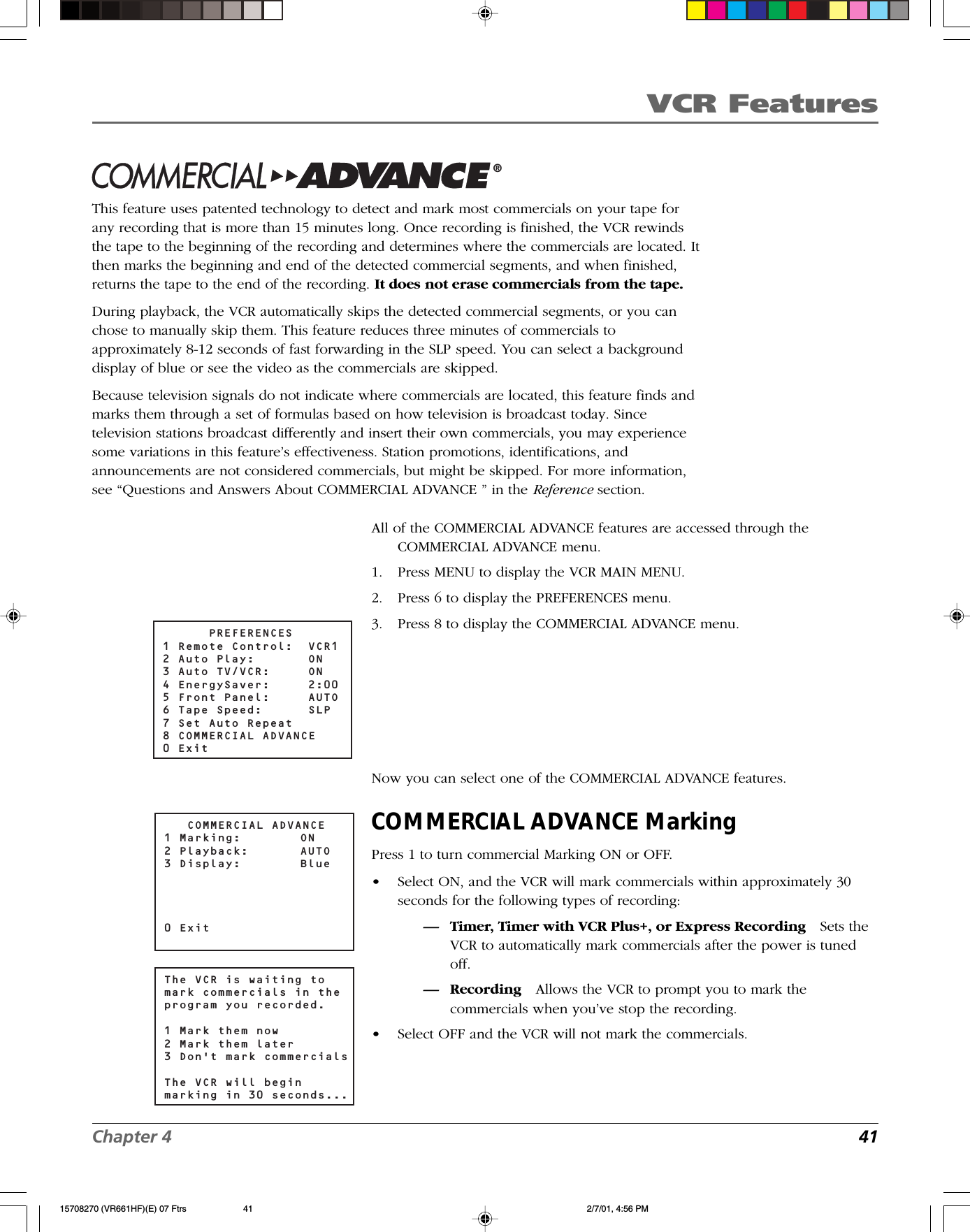 VCR FeaturesChapter 4 41Commercial Advance®This feature uses patented technology to detect and mark most commercials on your tape forany recording that is more than 15 minutes long. Once recording is finished, the VCR rewindsthe tape to the beginning of the recording and determines where the commercials are located. Itthen marks the beginning and end of the detected commercial segments, and when finished,returns the tape to the end of the recording. It does not erase commercials from the tape.During playback, the VCR automatically skips the detected commercial segments, or you canchose to manually skip them. This feature reduces three minutes of commercials toapproximately 8-12 seconds of fast forwarding in the SLP speed. You can select a backgrounddisplay of blue or see the video as the commercials are skipped.Because television signals do not indicate where commercials are located, this feature finds andmarks them through a set of formulas based on how television is broadcast today. Sincetelevision stations broadcast differently and insert their own commercials, you may experiencesome variations in this feature’s effectiveness. Station promotions, identifications, andannouncements are not considered commercials, but might be skipped. For more information,see “Questions and Answers About COMMERCIAL ADVANCE ” in the Reference section.All of the COMMERCIAL ADVANCE features are accessed through theCOMMERCIAL ADVANCE menu.1. Press MENU to display the VCR MAIN MENU.2. Press 6 to display the PREFERENCES menu.3. Press 8 to display the COMMERCIAL ADVANCE menu.Now you can select one of the COMMERCIAL ADVANCE features.COMMERCIAL ADVANCE MarkingPress 1 to turn commercial Marking ON or OFF.•Select ON, and the VCR will mark commercials within approximately 30seconds for the following types of recording:— Timer, Timer with VCR Plus+, or Express Recording Sets theVCR to automatically mark commercials after the power is tunedoff.— Recording Allows the VCR to prompt you to mark thecommercials when you’ve stop the recording.•Select OFF and the VCR will not mark the commercials.      PREFERENCES1 Remote Control:  VCR12 Auto Play:    ON3 Auto TV/VCR:  ON4 EnergySaver:  2:005 Front Panel:  AUTO6 Tape Speed:  SLP7 Set Auto Repeat8 COMMERCIAL ADVANCE0 Exit   COMMERCIAL ADVANCE1 Marking:  ON2 Playback:  AUTO3 Display:  Blue0 ExitThe VCR is waiting to mark commercials in the program you recorded.1 Mark them now2 Mark them later3 Don&apos;t mark commercialsThe VCR will begin marking in 30 seconds...15708270 (VR661HF)(E) 07 Ftrs 2/7/01, 4:56 PM41