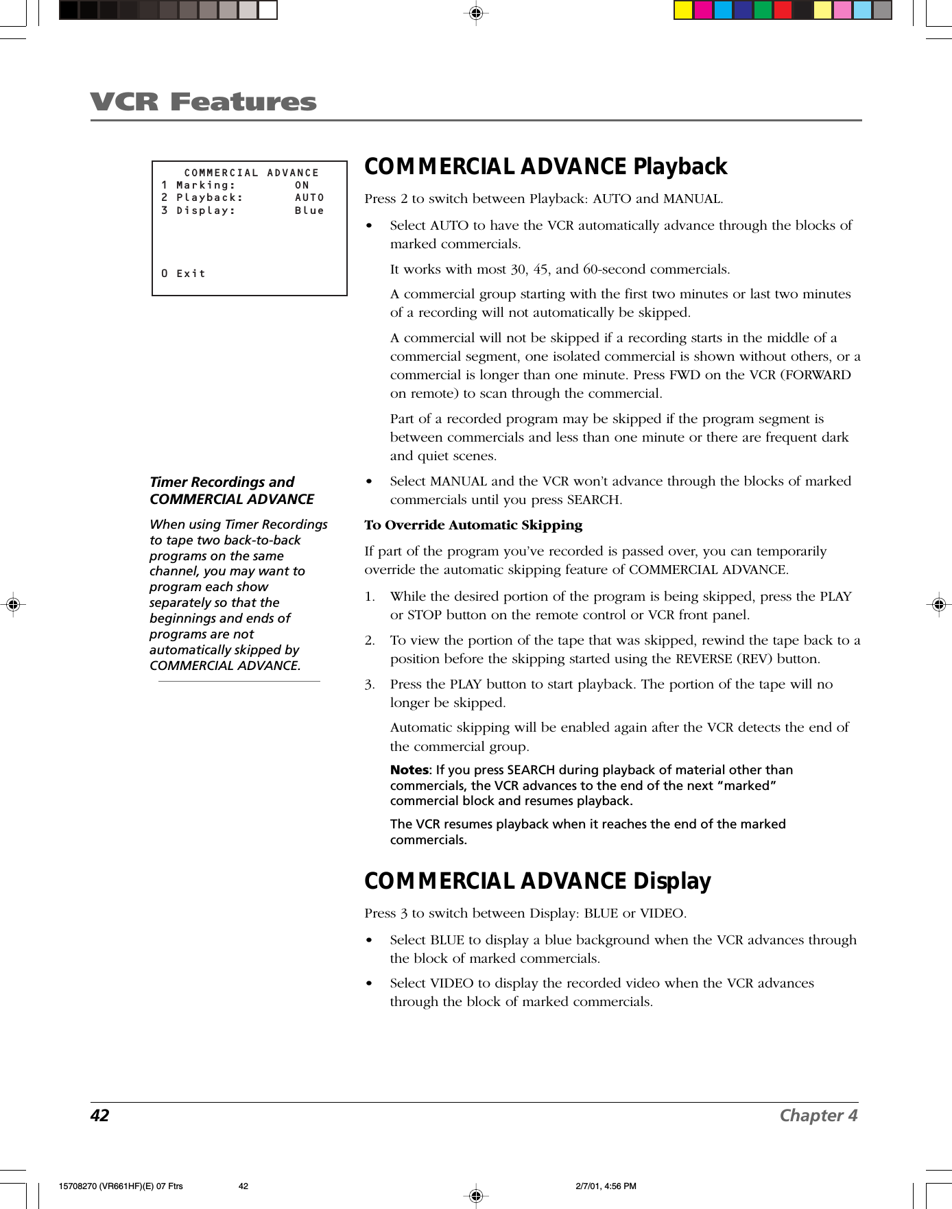 VCR Features42 Chapter 4COMMERCIAL ADVANCE PlaybackPress 2 to switch between Playback: AUTO and MANUAL.•Select AUTO to have the VCR automatically advance through the blocks ofmarked commercials.It works with most 30, 45, and 60-second commercials.A commercial group starting with the first two minutes or last two minutesof a recording will not automatically be skipped.A commercial will not be skipped if a recording starts in the middle of acommercial segment, one isolated commercial is shown without others, or acommercial is longer than one minute. Press FWD on the VCR (FORWARDon remote) to scan through the commercial.Part of a recorded program may be skipped if the program segment isbetween commercials and less than one minute or there are frequent darkand quiet scenes.•Select MANUAL and the VCR won’t advance through the blocks of markedcommercials until you press SEARCH.To Override Automatic SkippingIf part of the program you’ve recorded is passed over, you can temporarilyoverride the automatic skipping feature of COMMERCIAL ADVANCE.1. While the desired portion of the program is being skipped, press the PLAYor STOP button on the remote control or VCR front panel.2. To view the portion of the tape that was skipped, rewind the tape back to aposition before the skipping started using the REVERSE (REV) button.3. Press the PLAY button to start playback. The portion of the tape will nolonger be skipped.Automatic skipping will be enabled again after the VCR detects the end ofthe commercial group.Notes: If you press SEARCH during playback of material other thancommercials, the VCR advances to the end of the next “marked”commercial block and resumes playback.The VCR resumes playback when it reaches the end of the markedcommercials.COMMERCIAL ADVANCE DisplayPress 3 to switch between Display: BLUE or VIDEO.•Select BLUE to display a blue background when the VCR advances throughthe block of marked commercials.•Select VIDEO to display the recorded video when the VCR advancesthrough the block of marked commercials.   COMMERCIAL ADVANCE1 Marking:  ON2 Playback:  AUTO3 Display:  Blue0 ExitTimer Recordings andCOMMERCIAL ADVANCEWhen using Timer Recordingsto tape two back-to-backprograms on the samechannel, you may want toprogram each showseparately so that thebeginnings and ends ofprograms are notautomatically skipped byCOMMERCIAL ADVANCE.15708270 (VR661HF)(E) 07 Ftrs 2/7/01, 4:56 PM42