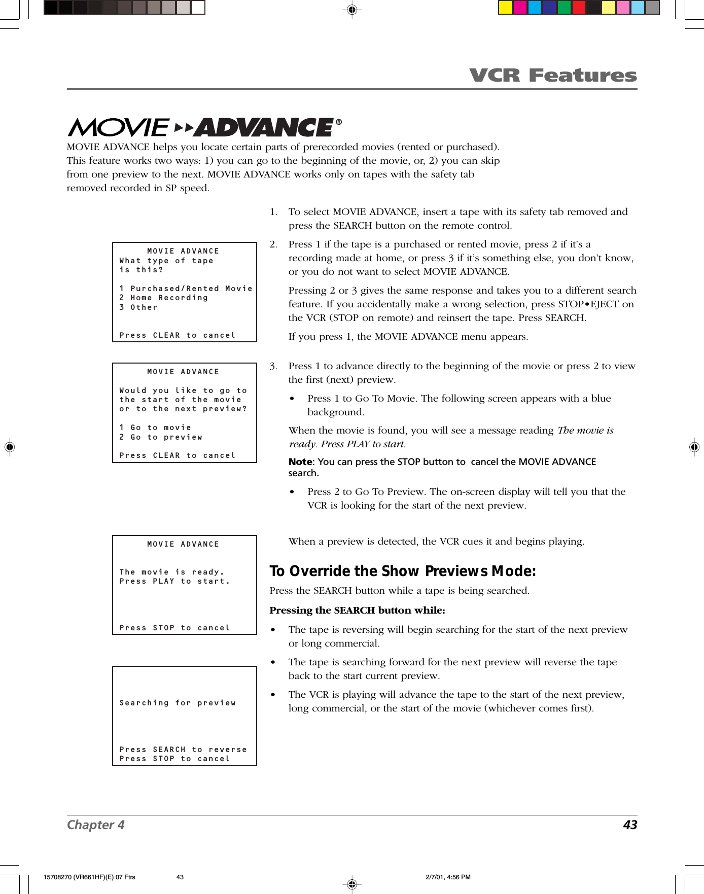 VCR FeaturesChapter 4 43     MOVIE ADVANCEWhat type of tapeis this?1 Purchased/Rented Movie2 Home Recording3 OtherPress CLEAR to cancelMovie Advance®MOVIE ADVANCE helps you locate certain parts of prerecorded movies (rented or purchased).This feature works two ways: 1) you can go to the beginning of the movie, or, 2) you can skipfrom one preview to the next. MOVIE ADVANCE works only on tapes with the safety tabremoved recorded in SP speed.     MOVIE ADVANCEWould you like to go tothe start of the movieor to the next preview?1 Go to movie2 Go to previewPress CLEAR to cancelSearching for previewPress SEARCH to reversePress STOP to cancel     MOVIE ADVANCEThe movie is ready.Press PLAY to start.Press STOP to cancel1. To select MOVIE ADVANCE, insert a tape with its safety tab removed andpress the SEARCH button on the remote control.2. Press 1 if the tape is a purchased or rented movie, press 2 if it’s arecording made at home, or press 3 if it’s something else, you don’t know,or you do not want to select MOVIE ADVANCE.Pressing 2 or 3 gives the same response and takes you to a different searchfeature. If you accidentally make a wrong selection, press STOP•EJECT onthe VCR (STOP on remote) and reinsert the tape. Press SEARCH.If you press 1, the MOVIE ADVANCE menu appears.3. Press 1 to advance directly to the beginning of the movie or press 2 to viewthe first (next) preview.•Press 1 to Go To Movie. The following screen appears with a bluebackground.When the movie is found, you will see a message reading The movie isready. Press PLAY to start.Note: You can press the STOP button to  cancel the MOVIE ADVANCEsearch.•Press 2 to Go To Preview. The on-screen display will tell you that theVCR is looking for the start of the next preview.When a preview is detected, the VCR cues it and begins playing.To Override the Show Previews Mode:Press the SEARCH button while a tape is being searched.Pressing the SEARCH button while:•The tape is reversing will begin searching for the start of the next previewor long commercial.•The tape is searching forward for the next preview will reverse the tapeback to the start current preview.•The VCR is playing will advance the tape to the start of the next preview,long commercial, or the start of the movie (whichever comes first).15708270 (VR661HF)(E) 07 Ftrs 2/7/01, 4:56 PM43